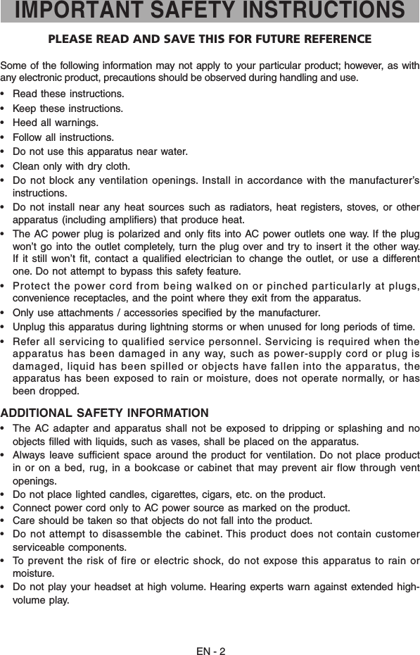 Some of  the following  information may not apply  to your particular product; however,  as with any electronic product, precautions should be observed during handling and use.•   Read these instructions.•   Keep these instructions.•   Heed all warnings.•   Follow all instructions.•   Do not use this apparatus near water.•  Clean only with dry cloth.•   Do not block  any ventilation  openings. Install in accordance with  the manufacturer’s instructions.•   Do  not  install  near any  heat  sources  such  as  radiators,  heat  registers,  stoves,  or  other apparatus (including ampliﬁers) that produce heat.•   The AC power plug  is polarized and  only fits  into AC power outlets  one way. If the  plug won’t go  into  the outlet  completely, turn  the plug  over and try  to insert  it the other  way. If  it  still won’t  fit,  contact  a qualified electrician  to change the  outlet,  or  use  a different one. Do not attempt to bypass this safety feature. •  Protect the power cord from being walked on or pinched particularly at plugs, convenience receptacles, and the point where they exit from the apparatus.•   Only use attachments / accessories specied by the manufacturer.•  Unplug this apparatus during lightning storms or when unused for long periods of time.•   Refer all servicing to qualified service personnel. Servicing is required  when the apparatus  has  been  damaged  in  any  way,  such  as  power-supply  cord  or  plug  is damaged, liquid has been spilled or objects have fallen into the apparatus, the apparatus has been exposed to rain or moisture, does not operate normally,  or has been dropped.ADDITIONAL SAFETY INFORMATION•   The AC adapter  and  apparatus shall  not be  exposed  to dripping or  splashing and  no objects ﬁlled with liquids, such as vases, shall be placed on the apparatus.•  Always  leave  sufcient  space around  the  product for ventilation.  Do  not place  product in or  on a  bed, rug, in  a bookcase or  cabinet that may prevent  air flow through  vent openings.•   Do not place lighted candles, cigarettes, cigars, etc. on the product.•   Connect power cord only to AC power source as marked on the product.•   Care should be taken so that objects do not fall into the product.•   Do not attempt to  disassemble the cabinet. This  product  does not contain customer serviceable components.•   To  prevent  the  risk  of  fire  or  electric  shock,  do  not  expose  this  apparatus  to  rain  or moisture.•   Do not  play your headset  at high  volume. Hearing  experts  warn against  extended high-volume play.IMPORTANT SAFETY INSTRUCTIONSPLEASE READ AND SAVE THIS FOR FUTURE REFERENCEEN - 2