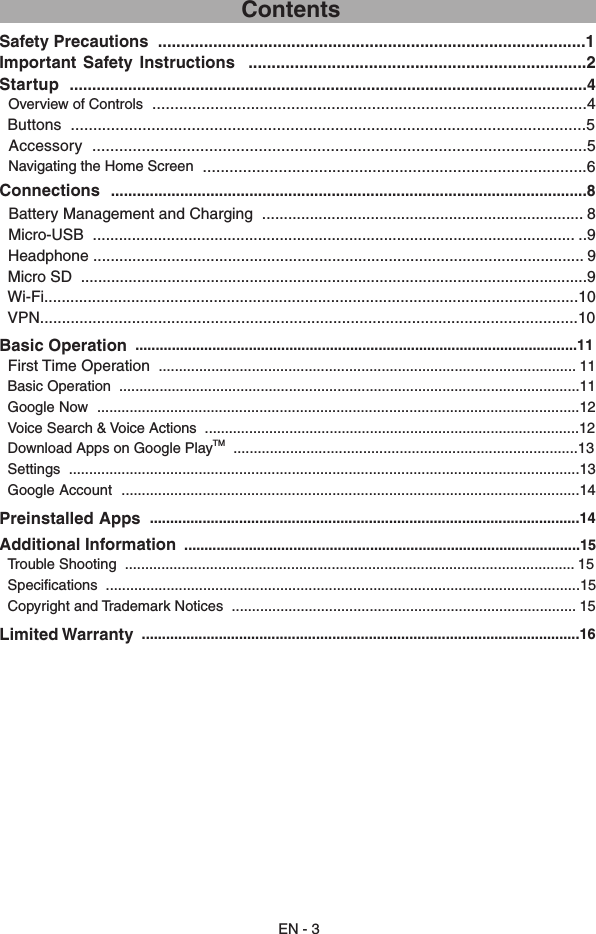 EN - 3                                      ContentsSafety Precautions  .............................................................................................1Important  Safety  Instructions   .........................................................................2Startup  ...................................................................................................................4  Overview of Controls  .................................................................................................4  Buttons  ...................................................................................................................5  Accessory  ..............................................................................................................5  Navigating the Home Screen  ......................................................................................6Connections  ..............................................................................................................8  Battery Management and Charging  .......................................................................... 8  Micro-USB  ............................................................................................................... ..9  Headphone ................................................................................................................. 9  Micro SD  .....................................................................................................................9  Wi-Fi...........................................................................................................................10  VPN...........................................................................................................................10Basic Operation  .............................................................................................................11   First Time Operation  ....................................................................................................... 11  Basic Operation  ..................................................................................................................11  Google Now  .......................................................................................................................12  Voice Search &amp; Voice Actions  .............................................................................................12  Download Apps on Google PlayTM  .....................................................................................13   Settings  ..............................................................................................................................13  Google Account  .................................................................................................................14Preinstalled Apps  ..........................................................................................................14Additional Information  ..................................................................................................15  Trouble Shooting  ............................................................................................................... 15   Specifications  .....................................................................................................................15  Copyright and Trademark Notices  ..................................................................................... 15Limited Warranty  ............................................................................................................16