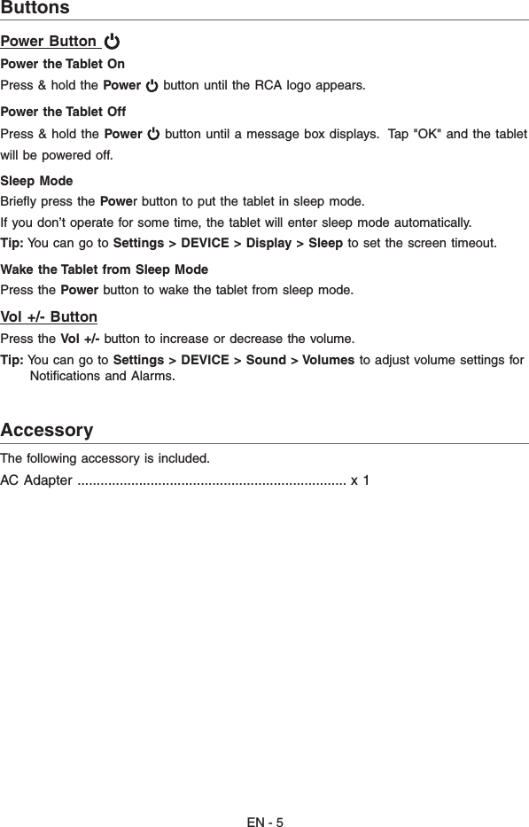 EN - 5AccessoryThe following accessory is included.AC Adapter ...................................................................... x 1                                                     ButtonsPower Button   Power the Tablet On Press &amp; hold the Power  button until the RCA logo appears. Power the Tablet Off Press &amp; hold the Power  button until a message box displays.  Tap &quot;OK&quot; and the tabletwill be powered off.Sleep Mode Brieﬂy press the Power button to put the tablet in sleep mode. If you don’t operate for some time, the tablet will enter sleep mode automatically. Tip: You can go to Settings &gt; DEVICE &gt; Display &gt; Sleep to set the screen timeout.Wake the Tablet from Sleep Mode Press the Power button to wake the tablet from sleep mode. Vol +/- ButtonPress the Vol +/- button to increase or decrease the volume. Tip: You can go to Settings &gt;  DEVICE &gt; Sound &gt; Volumes to adjust volume settings for      Notiﬁcations and Alarms.