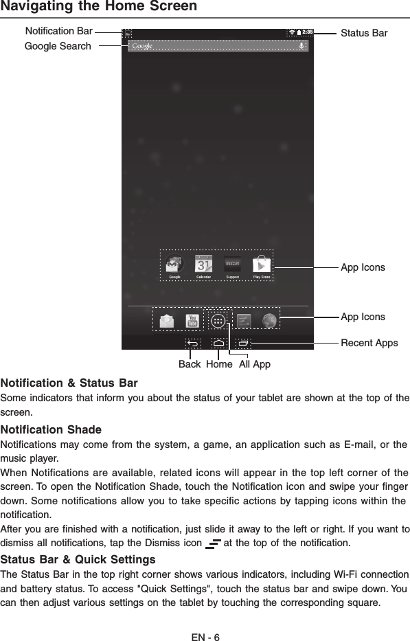 EN - 6Navigating the Home ScreenNotiﬁcation &amp; Status BarSome indicators that inform you about the status of your tablet are shown at the top of thescreen.Notiﬁcation ShadeNotiﬁcations may come from the system, a game, an application such as E-mail, or themusic player.When Notifications are available, related icons will appear in the top left corner of thescreen. To open the Notiﬁcation Shade, touch the Notiﬁcation icon and swipe your ﬁngerdown. Some notiﬁcations allow you to take speciﬁc actions by tapping icons within thenotiﬁcation.After you are ﬁnished with a notiﬁcation, just slide it away to the left or right. If you want todismiss all notiﬁcations, tap the Dismiss icon      at the top of the notiﬁcation.Status Bar &amp; Quick SettingsThe Status Bar in the top right corner shows various indicators, including Wi-Fi connectionand battery status. To access &quot;Quick Settings&quot;, touch the status bar and swipe down. Youcan then adjust various settings on the tablet by touching the corresponding square.2:35App IconsStatus BarGoogle SearchApp IconsNotification Bar Recent AppsHomeBack All App