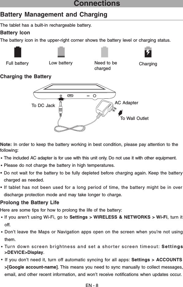 EN - 8                             ConnectionsBattery Management and Charging  The tablet has a built-in rechargeable battery.Battery IconThe battery icon in the upper-right corner shows the battery level or charging status.Charging the BatteryNote:  In order to keep the battery working in best condition, please pay attention to the    following:• The included AC adapter is for use with this unit only. Do not use it with other equipment.• Please do not charge the battery in high temperatures. •  Do not wait for the battery to be fully depleted before charging again. Keep the battery    charged as needed.• If tablet has not been used for a long period of time, the battery might be in over   discharge protection mode and may take longer to charge. Prolong the Battery Life  Here are some tips for how to prolong the life of the battery:• If you aren’t using Wi-Fi, go to Settings &gt; WIRELESS &amp; NETWORKS &gt; Wi-Fi, turn it  off. • Don’t leave the Maps or Navigation apps open on the screen when you’re not using   them. •  Turn down screen brightness and set a shorter screen timeout: Settings &gt;DEVICE&gt;Display.• If you don’t need it, turn off automatic syncing for all apps: Settings &gt; ACCOUNTS  &gt;[Google account-name]. This means you need to sync manually to collect messages,   email, and other recent information, and won’t receive notiﬁcations when updates occur.      Full battery Low battery  Need to be chargedCharging AC Adapter To Wall OutletTo DC Jack