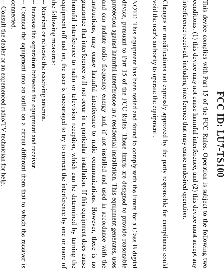 FCC ID: LU7-TS100 This device complies with Part 15 of the FCC Rules. Operation is subject to the following two conditions: (1) this device may not cause harmful interference, and (2) this device must accept any interference received, including interference that may cause undesired operation.     Changes or modifications not expressly approved by the party responsible for compliance could void the user&apos;s authority to operate the equipmentǄNOTE: This equipment has been tested and found to comply with the limits for a Class B digital device, pursuant to Part 15 of the FCC Rules. These limits are designed to provide reasonable protection against harmful interference in a residential installation. This equipment generates, uses and can radiate radio frequency energy and, if not installed and used in accordance with the instructions, may cause harmful interference to radio communications. However, there is no guarantee that interference will not occur in a particular installation. If this equipment does cause harmful interference to radio or television reception, which can be determined by turning the equipment off and on, the user is encouraged to try to correct the interference by one or more of the following measures: -- Reorient or relocate the receiving antenna.           -- Increase the separation between the equipment and receiver.              -- Connect the equipment into an outlet on a circuit different from that to which the receiver is connected.           -- Consult the dealer or an experienced radio/TV technician for help. 