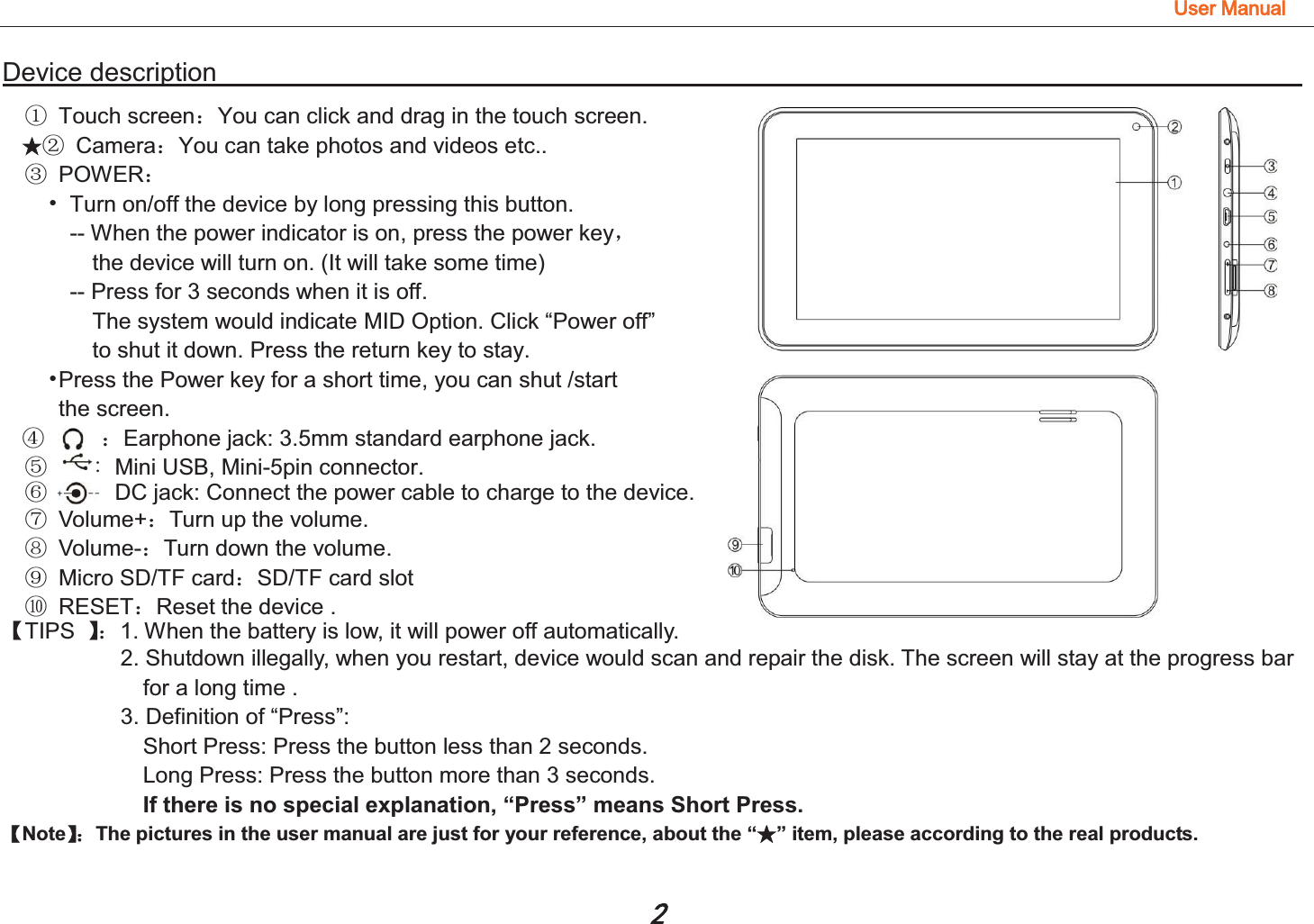 8VHU0DQXDODevice description                                                                                ƾķ Touch screen˖You can click and drag in the touch screen. ƾĸ Camera˖You can take photos and videos etc.. Ĺ POWER˖ Ь  Turn on/off the device by long pressing this button. -- When the power indicator is on, press the power keyˈ  the device will turn on. (It will take some time) -- Press for 3 seconds when it is off.   The system would indicate MID Option. Click “Power off”   to shut it down. Press the return key to stay.                           ЬPress the Power key for a short time, you can shut /start   the screen. ĺ     ˖Earphone jack: 3.5mm standard earphone jack. Ļ    Mini USB, Mini-5pin connector. ļ            DC jack: Connect the power cable to charge to the device. Ľ Volume+˖Turn up the volume. ľ Volume-˖Turn down the volume. Ŀ Micro SD/TF card˖SD/TF card slot ŀ RESET˖Reset the device .     ǏTIPS  ǐ˖1. When the battery is low, it will power off automatically. 2. Shutdown illegally, when you restart, device would scan and repair the disk. The screen will stay at the progress bar   for a long time . 3. Definition of “Press”:   Short Press: Press the button less than 2 seconds. Long Press: Press the button more than 3 seconds.                 If there is no special explanation, “Press” means Short Press. ǏNoteǐ˖The pictures in the user manual are just for your reference, about the “ƾ” item, please according to the real products.  