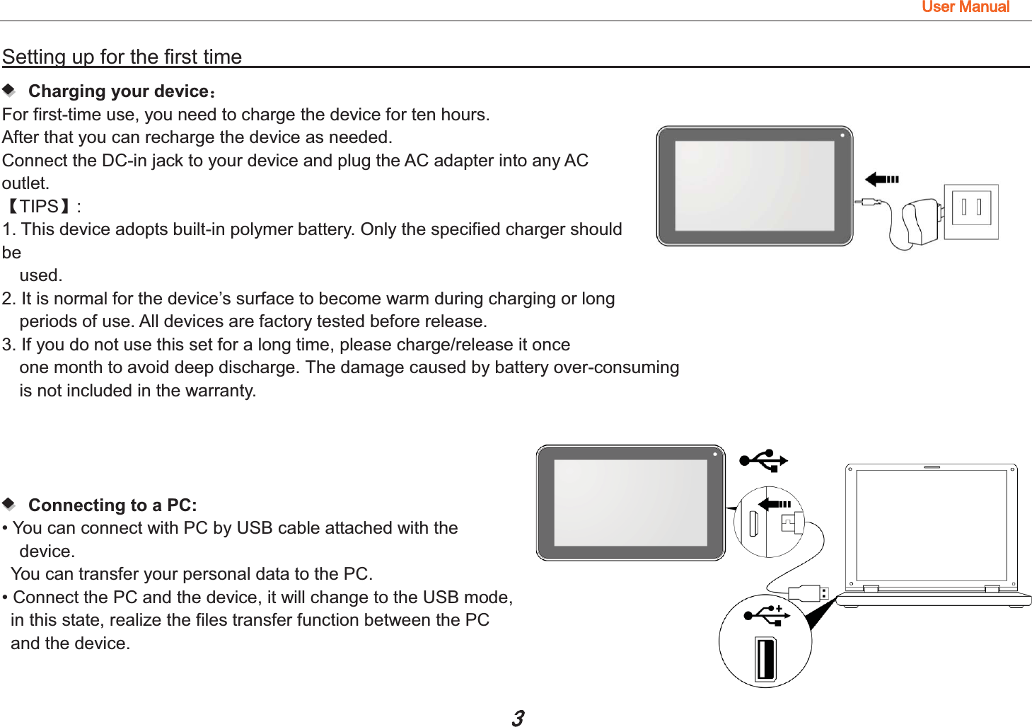 8VHU0DQXDOSetting up for the first time                                                                        Charging your device˖ For first-time use, you need to charge the device for ten hours.   After that you can recharge the device as needed.   Connect the DC-in jack to your device and plug the AC adapter into any AC outlet.  ǏTIPSǐ:  1. This device adopts built-in polymer battery. Only the specified charger should be  used.  2. It is normal for the device’s surface to become warm during charging or long   periods of use. All devices are factory tested before release. 3. If you do not use this set for a long time, please charge/release it once   one month to avoid deep discharge. The damage caused by battery over-consuming   is not included in the warranty.     Connecting to a PC:   • You can connect with PC by USB cable attached with the device.  You can transfer your personal data to the PC.  • Connect the PC and the device, it will change to the USB mode,   in this state, realize the files transfer function between the PC and the device.  