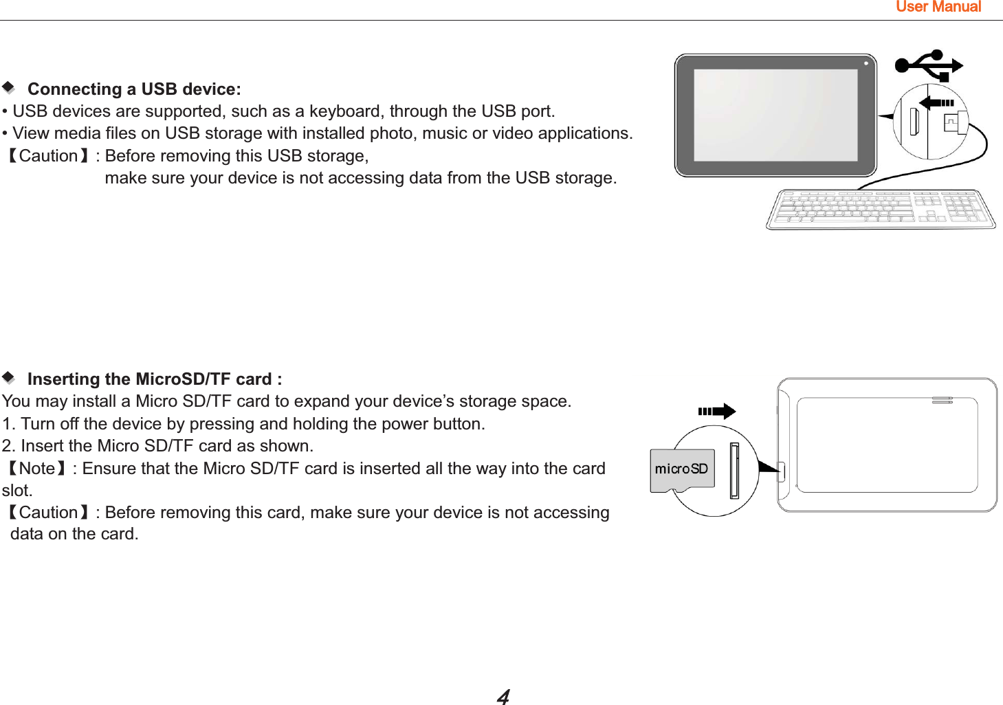 8VHU0DQXDO   Connecting a USB device:  • USB devices are supported, such as a keyboard, through the USB port.   • View media files on USB storage with installed photo, music or video applications. ǏCautionǐ: Before removing this USB storage,   make sure your device is not accessing data from the USB storage.    Inserting the MicroSD/TF card :  You may install a Micro SD/TF card to expand your device’s storage space. 1. Turn off the device by pressing and holding the power button.   2. Insert the Micro SD/TF card as shown. ǏNoteǐ: Ensure that the Micro SD/TF card is inserted all the way into the card slot. ǏCautionǐ: Before removing this card, make sure your device is not accessing data on the card.  