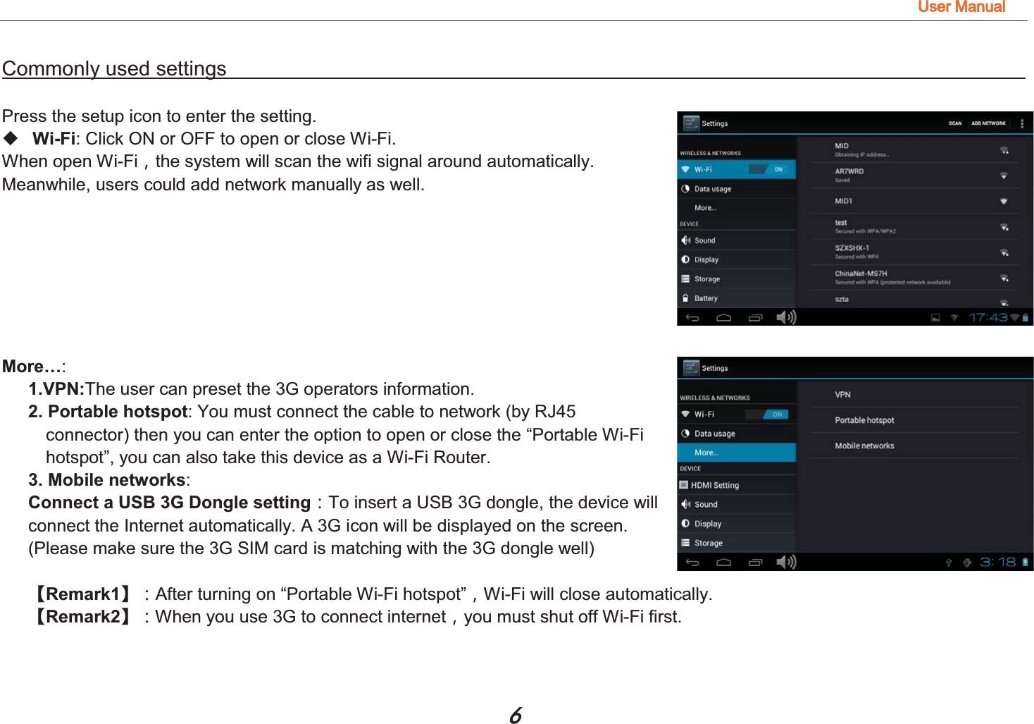 8VHU0DQXDO Commonly used settings                                                                                          Press the setup icon to enter the setting.  Wi-Fi: Click ON or OFF to open or close Wi-Fi. When open Wi-Fiͫthe system will scan the wifi signal around automatically. Meanwhile, users could add network manually as well.         More…:  1.VPN:The user can preset the 3G operators information. 2. Portable hotspot: You must connect the cable to network (by RJ45     connector) then you can enter the option to open or close the “Portable Wi-Fi   hotspot”, you can also take this device as a Wi-Fi Router. 3. Mobile networks:  Connect a USB 3G Dongle setting͹To insert a USB 3G dongle, the device will   connect the Internet automatically. A 3G icon will be displayed on the screen. (Please make sure the 3G SIM card is matching with the 3G dongle well)         澬Remark1澭͹After turning on “Portable Wi-Fi hotspot”ͫWi-Fi will close automatically.   澬Remark2澭͹When you use 3G to connect internetͫyou must shut off Wi-Fi first.      