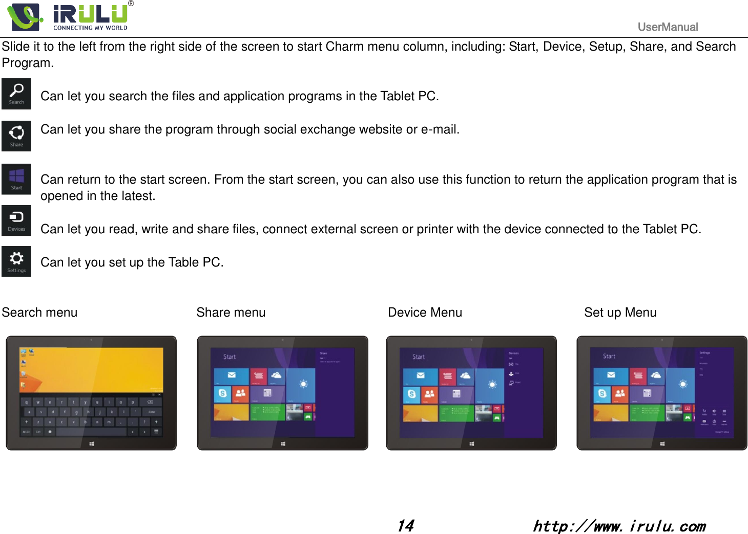                                                                                           UserManual                                                                                                                                                        14              http://www.irulu.com                                      Slide it to the left from the right side of the screen to start Charm menu column, including: Start, Device, Setup, Share, and Search Program.  Can let you search the files and application programs in the Tablet PC.  Can let you share the program through social exchange website or e-mail.   Can return to the start screen. From the start screen, you can also use this function to return the application program that is opened in the latest.  Can let you read, write and share files, connect external screen or printer with the device connected to the Tablet PC.  Can let you set up the Table PC.     Search menu                      Share menu                     Device Menu                    Set up Menu    