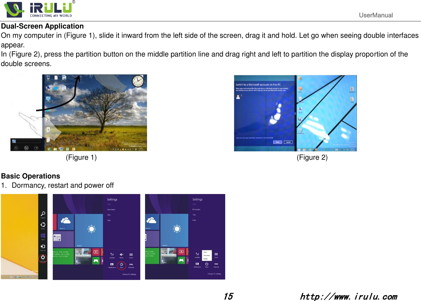                                                                                           UserManual                                                                                                                                                        15              http://www.irulu.com                                      Dual-Screen Application On my computer in (Figure 1), slide it inward from the left side of the screen, drag it and hold. Let go when seeing double interfaces appear. In (Figure 2), press the partition button on the middle partition line and drag right and left to partition the display proportion of the double screens.            (Figure 1)                                                                 (Figure 2)                                        Basic Operations 1.  Dormancy, restart and power off  