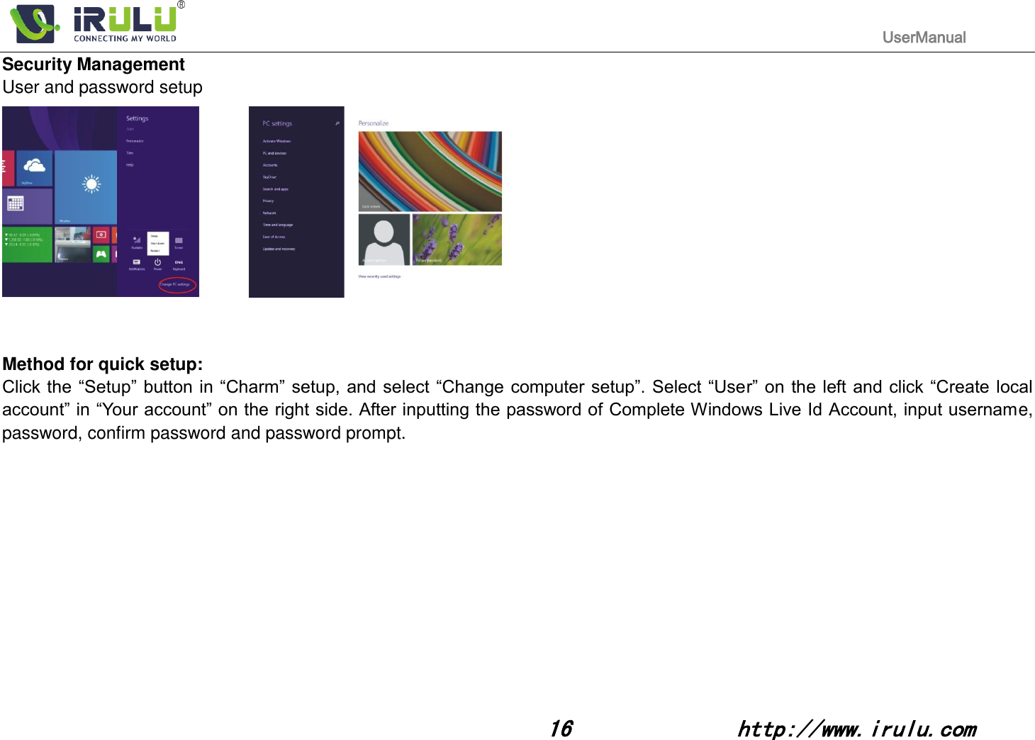                                                                                           UserManual                                                                                                                                                        16              http://www.irulu.com                                      Security Management User and password setup    Method for quick setup: Click the “Setup” button in  “Charm” setup, and select “Change computer setup”. Select “User” on  the  left and click “Create  local account” in “Your account” on the right side. After inputting the password of Complete Windows Live Id Account, input username, password, confirm password and password prompt.            