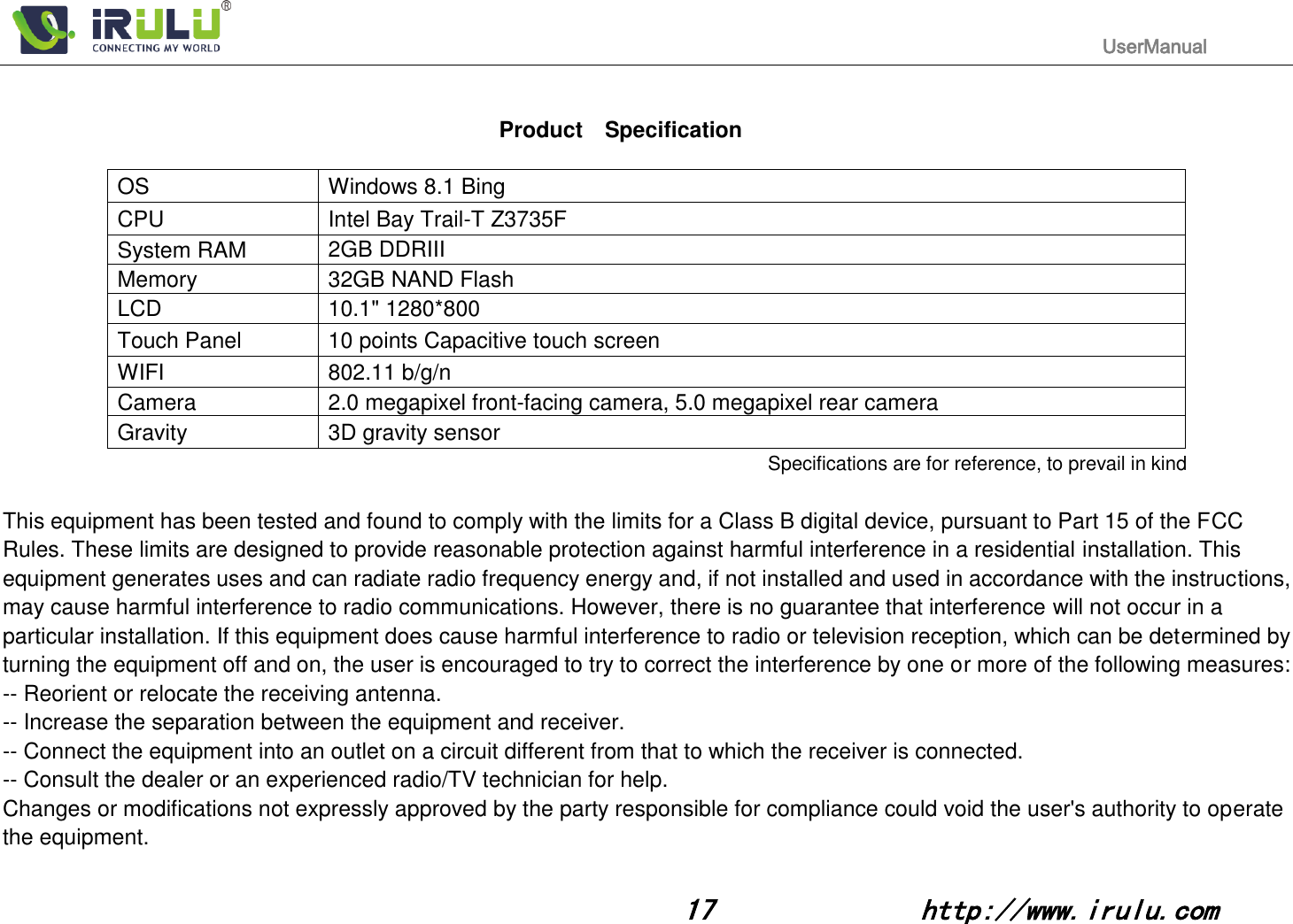                                                                                           UserManual                                                                                                                                                        17              http://www.irulu.com                                        Product    Specification  OS Windows 8.1 Bing CPU Intel Bay Trail-T Z3735F System RAM 2GB DDRIII   Memory 32GB NAND Flash   LCD 10.1&quot; 1280*800   Touch Panel 10 points Capacitive touch screen WIFI 802.11 b/g/n Camera 2.0 megapixel front-facing camera, 5.0 megapixel rear camera Gravity 3D gravity sensor Specifications are for reference, to prevail in kind  This equipment has been tested and found to comply with the limits for a Class B digital device, pursuant to Part 15 of the FCC Rules. These limits are designed to provide reasonable protection against harmful interference in a residential installation. This equipment generates uses and can radiate radio frequency energy and, if not installed and used in accordance with the instructions, may cause harmful interference to radio communications. However, there is no guarantee that interference will not occur in a particular installation. If this equipment does cause harmful interference to radio or television reception, which can be determined by turning the equipment off and on, the user is encouraged to try to correct the interference by one or more of the following measures: -- Reorient or relocate the receiving antenna.   -- Increase the separation between the equipment and receiver.   -- Connect the equipment into an outlet on a circuit different from that to which the receiver is connected.   -- Consult the dealer or an experienced radio/TV technician for help. Changes or modifications not expressly approved by the party responsible for compliance could void the user&apos;s authority to operate the equipment. 