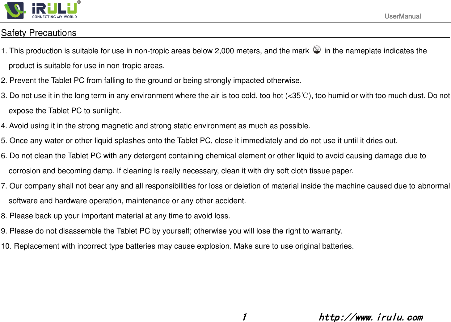                                                                                           UserManual                                                                                                                                                        1              http://www.irulu.com                                      Safety Precautions                                                                                    1. This production is suitable for use in non-tropic areas below 2,000 meters, and the mark    in the nameplate indicates the product is suitable for use in non-tropic areas. 2. Prevent the Tablet PC from falling to the ground or being strongly impacted otherwise. 3. Do not use it in the long term in any environment where the air is too cold, too hot (&lt;35℃), too humid or with too much dust. Do not expose the Tablet PC to sunlight.   4. Avoid using it in the strong magnetic and strong static environment as much as possible. 5. Once any water or other liquid splashes onto the Tablet PC, close it immediately and do not use it until it dries out. 6. Do not clean the Tablet PC with any detergent containing chemical element or other liquid to avoid causing damage due to corrosion and becoming damp. If cleaning is really necessary, clean it with dry soft cloth tissue paper. 7. Our company shall not bear any and all responsibilities for loss or deletion of material inside the machine caused due to abnormal software and hardware operation, maintenance or any other accident. 8. Please back up your important material at any time to avoid loss. 9. Please do not disassemble the Tablet PC by yourself; otherwise you will lose the right to warranty. 10. Replacement with incorrect type batteries may cause explosion. Make sure to use original batteries.      