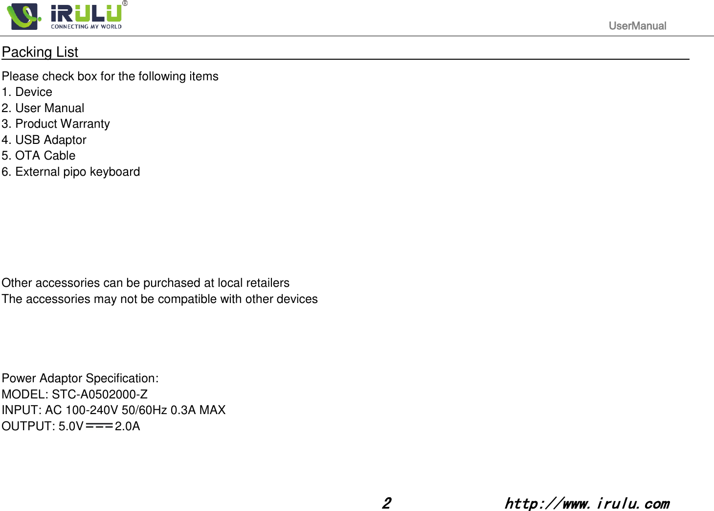                                                                                           UserManual                                                                                                                                                        2              http://www.irulu.com                                      Packing List                                                                                                                                                                 Please check box for the following items 1. Device 2. User Manual 3. Product Warranty 4. USB Adaptor 5. OTA Cable 6. External pipo keyboard       Other accessories can be purchased at local retailers The accessories may not be compatible with other devices     Power Adaptor Specification: MODEL: STC-A0502000-Z INPUT: AC 100-240V 50/60Hz 0.3A MAX OUTPUT: 5.0V 2.0A     