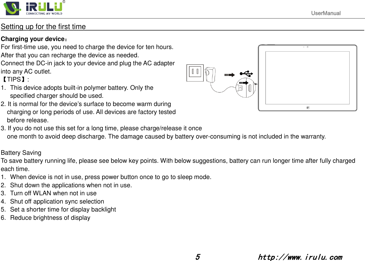                                                                                           UserManual                                                                                                                                                        5              http://www.irulu.com                                      Setting up for the first time                                                                                                                         Charging your device： For first-time use, you need to charge the device for ten hours.   After that you can recharge the device as needed.   Connect the DC-in jack to your device and plug the AC adapter into any AC outlet.   【TIPS】:   1.  This device adopts built-in polymer battery. Only the   specified charger should be used.   2. It is normal for the device’s surface to become warm during charging or long periods of use. All devices are factory tested before release. 3. If you do not use this set for a long time, please charge/release it once   one month to avoid deep discharge. The damage caused by battery over-consuming is not included in the warranty.  Battery Saving To save battery running life, please see below key points. With below suggestions, battery can run longer time after fully charged each time. 1.  When device is not in use, press power button once to go to sleep mode. 2.  Shut down the applications when not in use. 3.  Turn off WLAN when not in use 4.  Shut off application sync selection 5.  Set a shorter time for display backlight 6.  Reduce brightness of display    