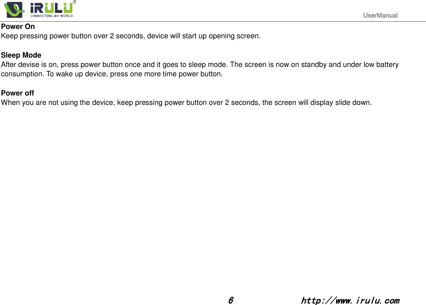                                                                                           UserManual                                                                                                                                                        6              http://www.irulu.com                                      Power On Keep pressing power button over 2 seconds, device will start up opening screen.  Sleep Mode After devise is on, press power button once and it goes to sleep mode. The screen is now on standby and under low battery consumption. To wake up device, press one more time power button.    Power off   When you are not using the device, keep pressing power button over 2 seconds, the screen will display slide down.             