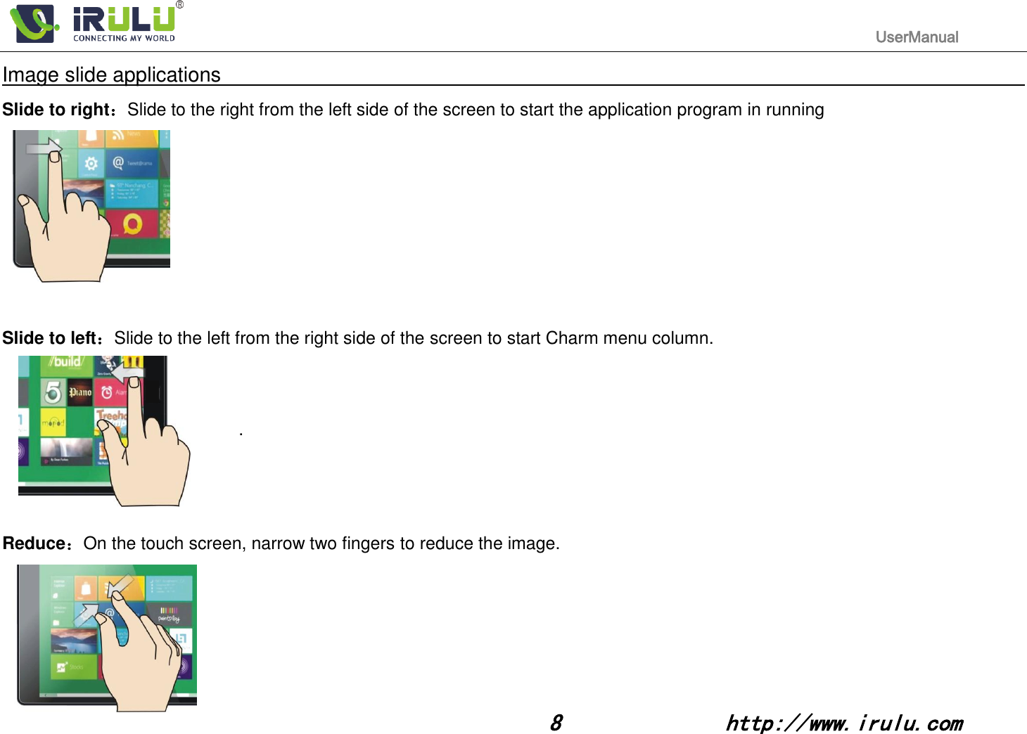                                                                                           UserManual                                                                                                                                                        8              http://www.irulu.com                                      Image slide applications                                                                                                                                                                      Slide to right：Slide to the right from the left side of the screen to start the application program in running                                                                                   Slide to left：Slide to the left from the right side of the screen to start Charm menu column.                                              .     Reduce：On the touch screen, narrow two fingers to reduce the image.                                                                                          