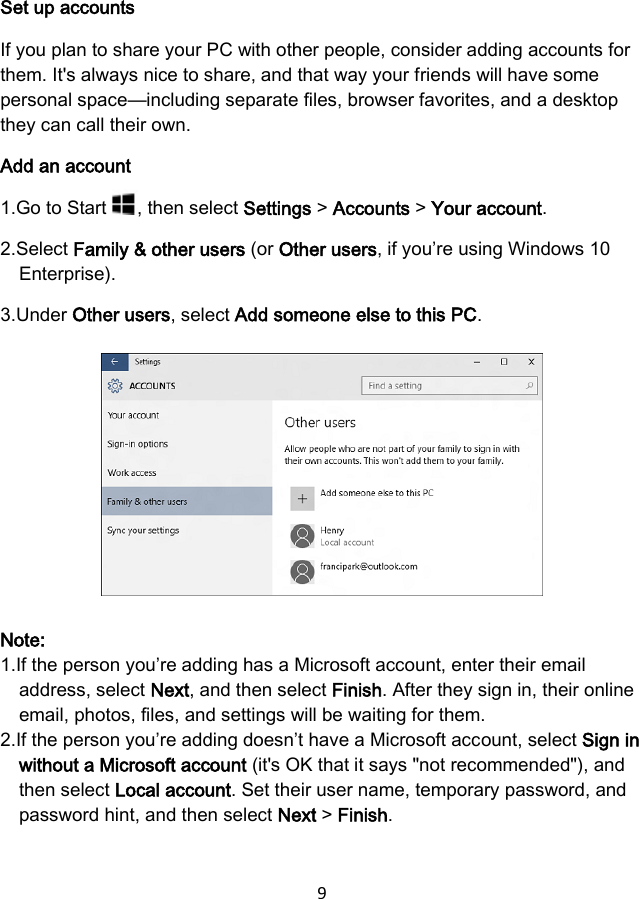 9  Set up accounts If you plan to share your PC with other people, consider adding accounts for them. It&apos;s always nice to share, and that way your friends will have some personal space—including separate files, browser favorites, and a desktop they can call their own. Add an account 1.Go to Start  , then select Settings &gt; Accounts &gt; Your account. 2.Select Family &amp; other users (or Other users, if you’re using Windows 10 Enterprise). 3.Under Other users, select Add someone else to this PC.        Note: 1.If the person you’re adding has a Microsoft account, enter their email address, select Next, and then select Finish. After they sign in, their online email, photos, files, and settings will be waiting for them. 2.If the person you’re adding doesn’t have a Microsoft account, select Sign in without a Microsoft account (it&apos;s OK that it says &quot;not recommended&quot;), and then select Local account. Set their user name, temporary password, and password hint, and then select Next &gt; Finish.  