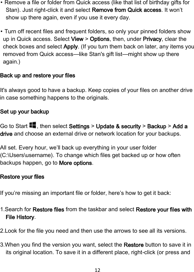 12  ⦁ Remove a file or folder from Quick access (like that list of birthday gifts for Stan). Just right-click it and select Remove from Quick access. It won’t show up there again, even if you use it every day. ⦁ Turn off recent files and frequent folders, so only your pinned folders show up in Quick access. Select View &gt; Options, then, under Privacy, clear the check boxes and select Apply. (If you turn them back on later, any items you removed from Quick access—like Stan&apos;s gift list—might show up there again.) Back up and restore your files It&apos;s always good to have a backup. Keep copies of your files on another drive in case something happens to the originals. Set up your backup Go to Start  , then select Settings &gt; Update &amp; security &gt; Backup &gt; Add a drive and choose an external drive or network location for your backups. All set. Every hour, we’ll back up everything in your user folder (C:\Users\username). To change which files get backed up or how often backups happen, go to More options. Restore your files If you’re missing an important file or folder, here’s how to get it back: 1.Search for Restore files from the taskbar and select Restore your files with File History. 2.Look for the file you need and then use the arrows to see all its versions. 3.When you find the version you want, select the Restore button to save it in its original location. To save it in a different place, right-click (or press and 