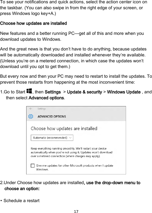 17  To see your notifications and quick actions, select the action center icon on the taskbar. (You can also swipe in from the right edge of your screen, or press Windows logo key+A.) Choose how updates are installed New features and a better running PC—get all of this and more when you download updates to Windows. And the great news is that you don’t have to do anything, because updates will be automatically downloaded and installed whenever they’re available. (Unless you’re on a metered connection, in which case the updates won’t download until you opt to get them.) But every now and then your PC may need to restart to install the updates. To prevent those restarts from happening at the most inconvenient time: 1.Go to Start  , then Settings  &gt; Update &amp; security &gt; Windows Update , and then select Advanced options.         2.Under Choose how updates are installed, use the drop-down menu to choose an option: ⦁ Schedule a restart 