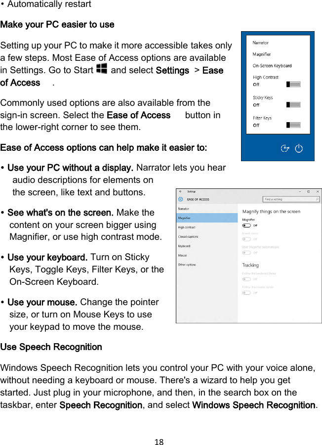 18  ⦁ Automatically restart Make your PC easier to use Setting up your PC to make it more accessible takes only a few steps. Most Ease of Access options are available in Settings. Go to Start   and select Settings  &gt; Ease of Access  . Commonly used options are also available from the sign-in screen. Select the Ease of Access   button in the lower-right corner to see them. Ease of Access options can help make it easier to: ⦁ Use your PC without a display. Narrator lets you hear audio descriptions for elements on the screen, like text and buttons. ⦁ See what&apos;s on the screen. Make the content on your screen bigger using Magnifier, or use high contrast mode. ⦁ Use your keyboard. Turn on Sticky Keys, Toggle Keys, Filter Keys, or the On-Screen Keyboard. ⦁ Use your mouse. Change the pointer size, or turn on Mouse Keys to use your keypad to move the mouse. Use Speech Recognition Windows Speech Recognition lets you control your PC with your voice alone, without needing a keyboard or mouse. There&apos;s a wizard to help you get started. Just plug in your microphone, and then, in the search box on the taskbar, enter Speech Recognition, and select Windows Speech Recognition. 