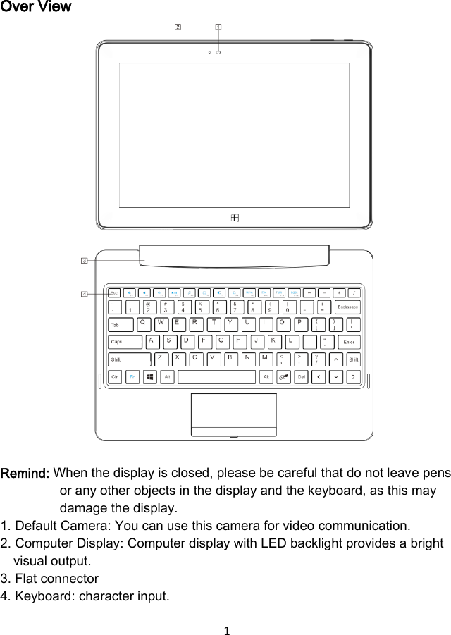 1  Over View                  Remind: When the display is closed, please be careful that do not leave pens or any other objects in the display and the keyboard, as this may damage the display. 1. Default Camera: You can use this camera for video communication. 2. Computer Display: Computer display with LED backlight provides a bright visual output. 3. Flat connector 4. Keyboard: character input. 