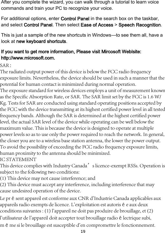 19 After you complete the wizard, you can walk through a tutorial to learn voice commands and train your PC to recognize your voice. For additional options, enter Control Panel in the search box on the taskbar, and select Control Panel. Then select Ease of Access &gt; Speech Recognition. This is just a sample of the new shortcuts in Windows—to see them all, have a look at new keyboard shortcuts. If you want to get more information, Please visit Mircosoft Weblsite: http://www.microsoft.com. SAR：The radiated output power of this device is below the FCC radio frequency exposure limits. Nevertheless, the device should be used in such a manner that the potential for human contact is minimized during normal operation.The exposure standard for wireless devices employs a unit of measurement known as the Specific Absorption Rate, or SAR. The SAR limit set by the FCC is 1.6 W/Kg. Tests for SAR are conducted using standard operating positions accepted by the FCC with the device transmitting at its highest certified power level in all tested frequency bands. Although the SAR is determined at the highest certified power level, the actual SAR level of the device while operating can be well below the maximum value. This is because the device is designed to operate at multiple power levels so as to use only the power required to reach the network. In general, the closer you are to a wireless base station antenna, the lower the power output. To avoid the possibility of exceeding the FCC radio frequency exposure limits, human proximity to the antenna should be minimized.IC STATEMENTThis device complies with Industry Canada’s licence-exempt RSSs. Operation is subject to the following two conditions:(1) This device may not cause interference; and(2) This device must accept any interference, including interference that may cause undesired operation of the device.Le présent appareil est conforme aux CNR d&apos;Industrie Canada applicables aux appareils radio exempts de licence. L&apos;exploitation est autorisée aux deux conditions suivantes : (1) l&apos;appareil ne doit pas produire de brouillage, et (2) l&apos;utilisateur de l&apos;appareil doit accepter tout brouillage radioélectrique subi, même si le brouillage est susceptible d&apos;en compromettre le fonctionnement.