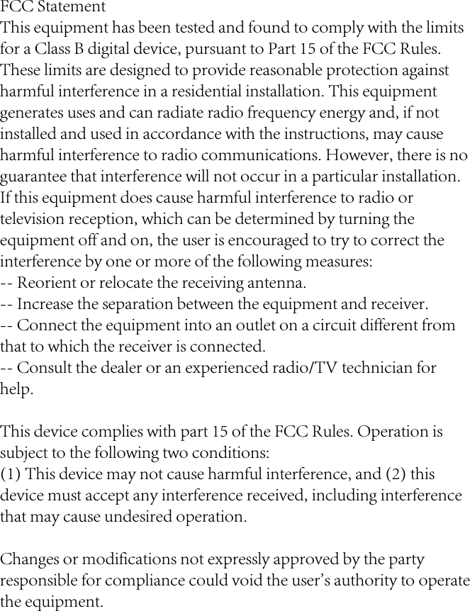 FCC StatementThis equipment has been tested and found to comply with the limits for a Class B digital device, pursuant to Part 15 of the FCC Rules. These limits are designed to provide reasonable protection against harmful interference in a residential installation. This equipment generates uses and can radiate radio frequency energy and, if not installed and used in accordance with the instructions, may cause harmful interference to radio communications. However, there is no guarantee that interference will not occur in a particular installation. If this equipment does cause harmful interference to radio or television reception, which can be determined by turning the equipment off and on, the user is encouraged to try to correct the interference by one or more of the following measures:-- Reorient or relocate the receiving antenna.  -- Increase the separation between the equipment and receiver.   -- Connect the equipment into an outlet on a circuit different from that to which the receiver is connected.  -- Consult the dealer or an experienced radio/TV technician for help.This device complies with part 15 of the FCC Rules. Operation is subject to the following two conditions:(1) This device may not cause harmful interference, and (2) this device must accept any interference received, including interference that may cause undesired operation.Changes or modifications not expressly approved by the party responsible for compliance could void the user&apos;s authority to operate the equipment.