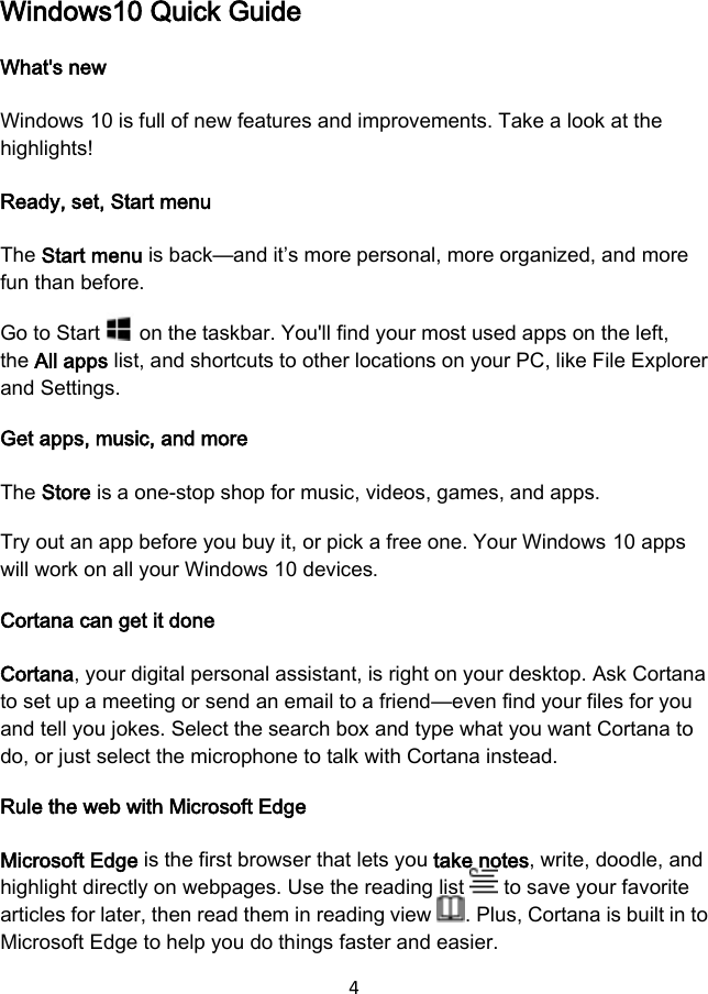 4  Windows10 Quick Guide What&apos;s new Windows 10 is full of new features and improvements. Take a look at the highlights! Ready, set, Start menu The Start menu is back—and it’s more personal, more organized, and more fun than before. Go to Start   on the taskbar. You&apos;ll find your most used apps on the left, the All apps list, and shortcuts to other locations on your PC, like File Explorer and Settings. Get apps, music, and more The Store is a one-stop shop for music, videos, games, and apps. Try out an app before you buy it, or pick a free one. Your Windows 10 apps will work on all your Windows 10 devices. Cortana can get it done Cortana, your digital personal assistant, is right on your desktop. Ask Cortana to set up a meeting or send an email to a friend—even find your files for you and tell you jokes. Select the search box and type what you want Cortana to do, or just select the microphone to talk with Cortana instead. Rule the web with Microsoft Edge Microsoft Edge is the first browser that lets you take notes, write, doodle, and highlight directly on webpages. Use the reading list   to save your favorite articles for later, then read them in reading view  . Plus, Cortana is built in to Microsoft Edge to help you do things faster and easier. 