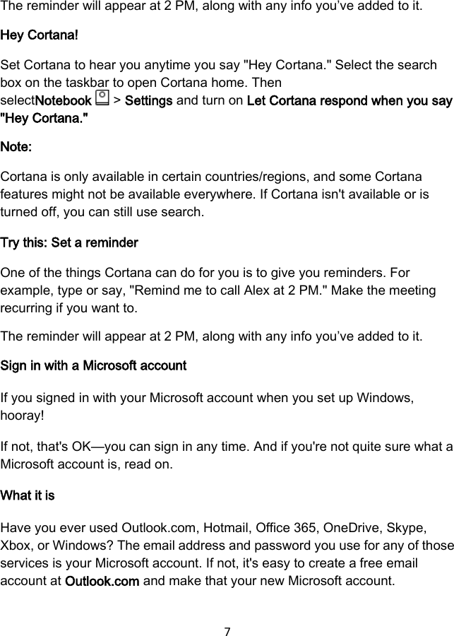 7  The reminder will appear at 2 PM, along with any info you’ve added to it. Hey Cortana! Set Cortana to hear you anytime you say &quot;Hey Cortana.&quot; Select the search box on the taskbar to open Cortana home. Then selectNotebook   &gt; Settings and turn on Let Cortana respond when you say &quot;Hey Cortana.&quot; Note: Cortana is only available in certain countries/regions, and some Cortana features might not be available everywhere. If Cortana isn&apos;t available or is turned off, you can still use search. Try this: Set a reminder One of the things Cortana can do for you is to give you reminders. For example, type or say, &quot;Remind me to call Alex at 2 PM.&quot; Make the meeting recurring if you want to. The reminder will appear at 2 PM, along with any info you’ve added to it. Sign in with a Microsoft account If you signed in with your Microsoft account when you set up Windows, hooray! If not, that&apos;s OK—you can sign in any time. And if you&apos;re not quite sure what a Microsoft account is, read on. What it is Have you ever used Outlook.com, Hotmail, Office 365, OneDrive, Skype, Xbox, or Windows? The email address and password you use for any of those services is your Microsoft account. If not, it&apos;s easy to create a free email account at Outlook.com and make that your new Microsoft account. 