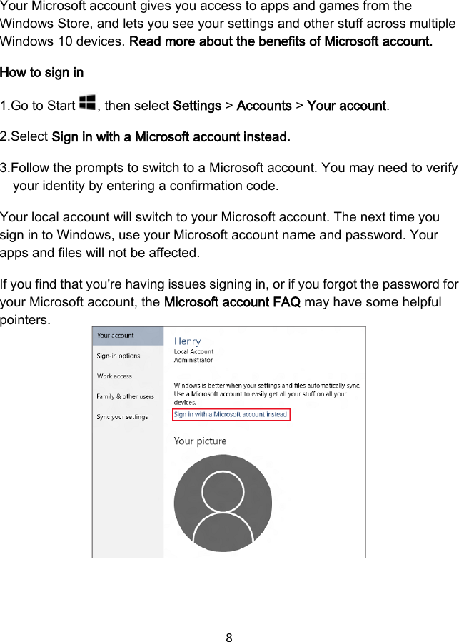 8  Your Microsoft account gives you access to apps and games from the Windows Store, and lets you see your settings and other stuff across multiple Windows 10 devices. Read more about the benefits of Microsoft account. How to sign in 1.Go to Start  , then select Settings &gt; Accounts &gt; Your account. 2.Select Sign in with a Microsoft account instead. 3.Follow the prompts to switch to a Microsoft account. You may need to verify your identity by entering a confirmation code. Your local account will switch to your Microsoft account. The next time you sign in to Windows, use your Microsoft account name and password. Your apps and files will not be affected. If you find that you&apos;re having issues signing in, or if you forgot the password for your Microsoft account, the Microsoft account FAQ may have some helpful pointers.          