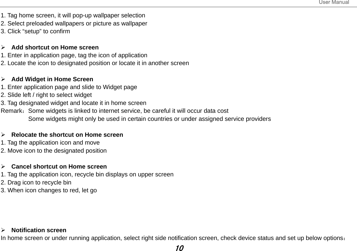                                                                                                                       User Manual 10 1. Tag home screen, it will pop-up wallpaper selection 2. Select preloaded wallpapers or picture as wallpaper 3. Click “setup” to confirm   Add shortcut on Home screen 1. Enter in application page, tag the icon of application 2. Locate the icon to designated position or locate it in another screen   Add Widget in Home Screen 1. Enter application page and slide to Widget page 2. Slide left / right to select widget 3. Tag designated widget and locate it in home screen Remark：Some widgets is linked to internet service, be careful it will occur data cost           Some widgets might only be used in certain countries or under assigned service providers   Relocate the shortcut on Home screen 1. Tag the application icon and move 2. Move icon to the designated position   Cancel shortcut on Home screen 1. Tag the application icon, recycle bin displays on upper screen 2. Drag icon to recycle bin 3. When icon changes to red, let go      Notification screen In home screen or under running application, select right side notification screen, check device status and set up below options： 