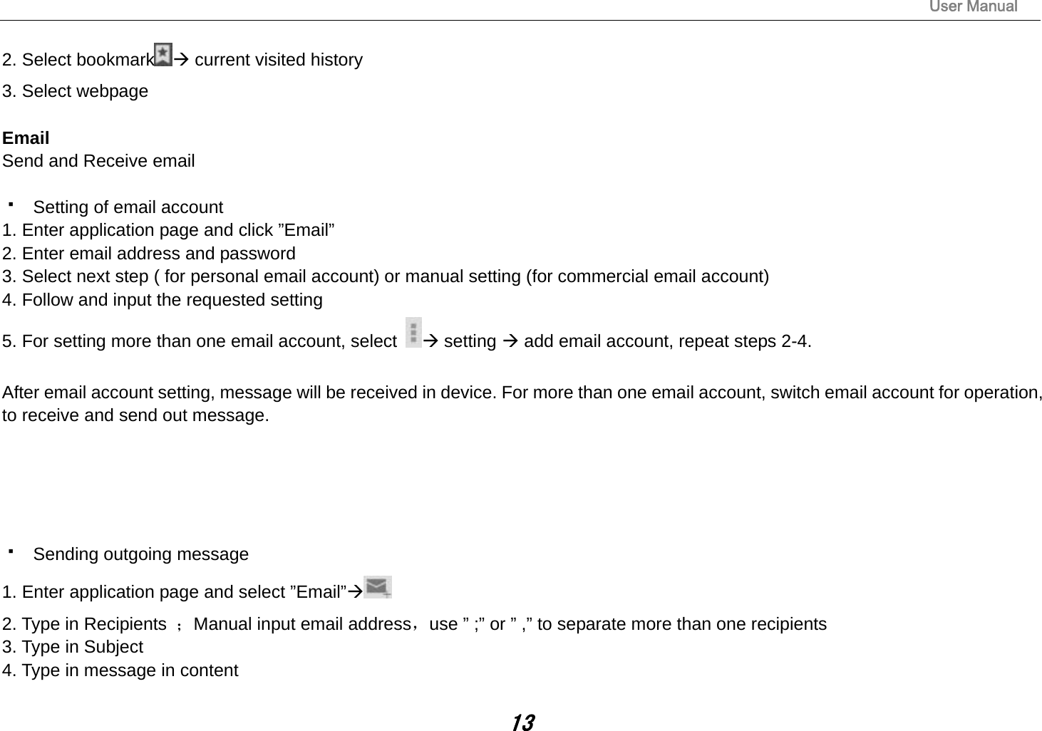                                                                                                                       User Manual 13 2. Select bookmark  current visited history 3. Select webpage  Email Send and Receive email    Setting of email account 1. Enter application page and click ”Email” 2. Enter email address and password 3. Select next step ( for personal email account) or manual setting (for commercial email account) 4. Follow and input the requested setting 5. For setting more than one email account, select   setting  add email account, repeat steps 2-4.  After email account setting, message will be received in device. For more than one email account, switch email account for operation, to receive and send out message.        Sending outgoing message 1. Enter application page and select ”Email” 2. Type in Recipients  ；Manual input email address，use ” ;” or ” ,” to separate more than one recipients 3. Type in Subject 4. Type in message in content 