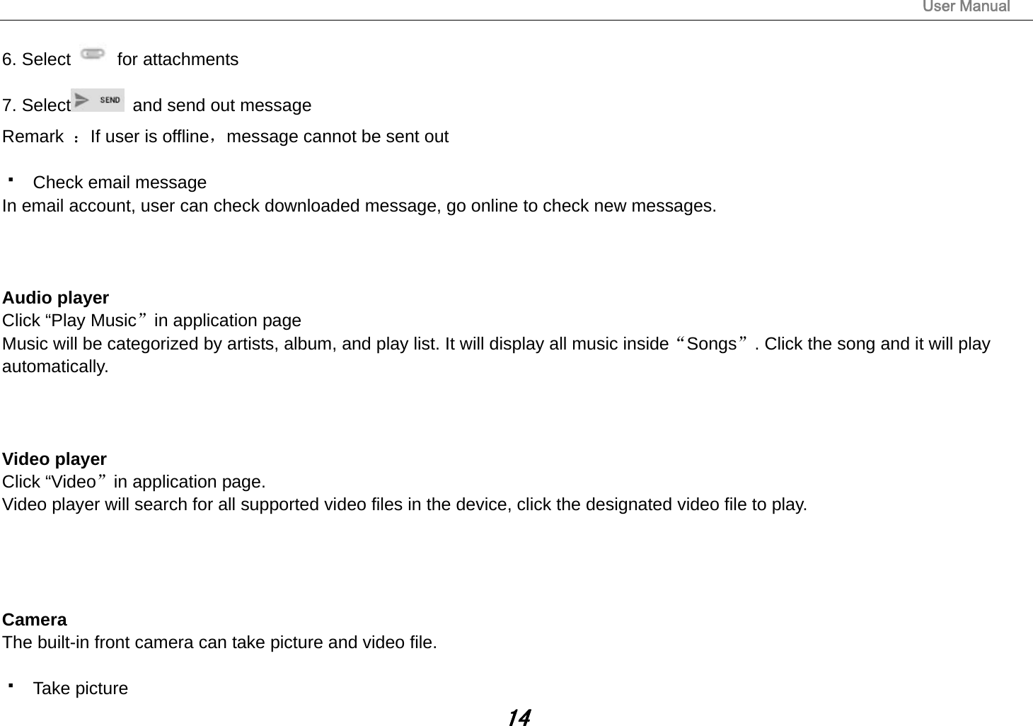                                                                                                                       User Manual 14 6. Select   for attachments 7. Select   and send out message Remark  ：If user is offline，message cannot be sent out    Check email message In email account, user can check downloaded message, go online to check new messages.    Audio player Click “Play Music”in application page Music will be categorized by artists, album, and play list. It will display all music inside“Songs”. Click the song and it will play automatically.    Video player Click “Video”in application page. Video player will search for all supported video files in the device, click the designated video file to play.     Camera The built-in front camera can take picture and video file.   Take picture 