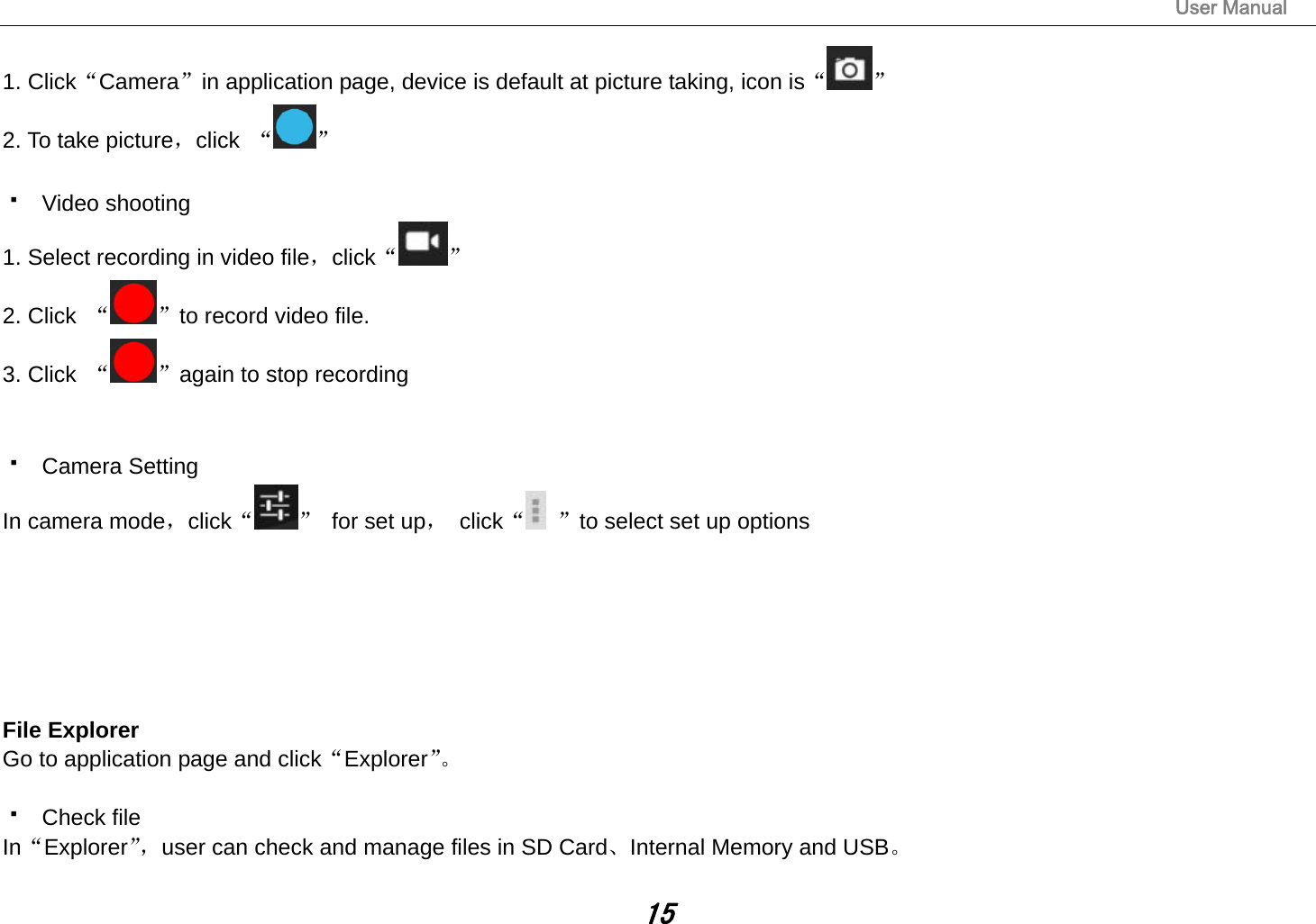                                                                                                                       User Manual 15 1. Click“Camera”in application page, device is default at picture taking, icon is“ ” 2. To take picture，click  “ ”   Video shooting 1. Select recording in video file，click“ ” 2. Click  “ ”to record video file. 3. Click  “ ”again to stop recording    Camera Setting In camera mode，click“ ”  for set up， click“ ”to select set up options             File Explorer Go to application page and click“Explorer”。   Check file In“Explorer”，user can check and manage files in SD Card、Internal Memory and USB。  