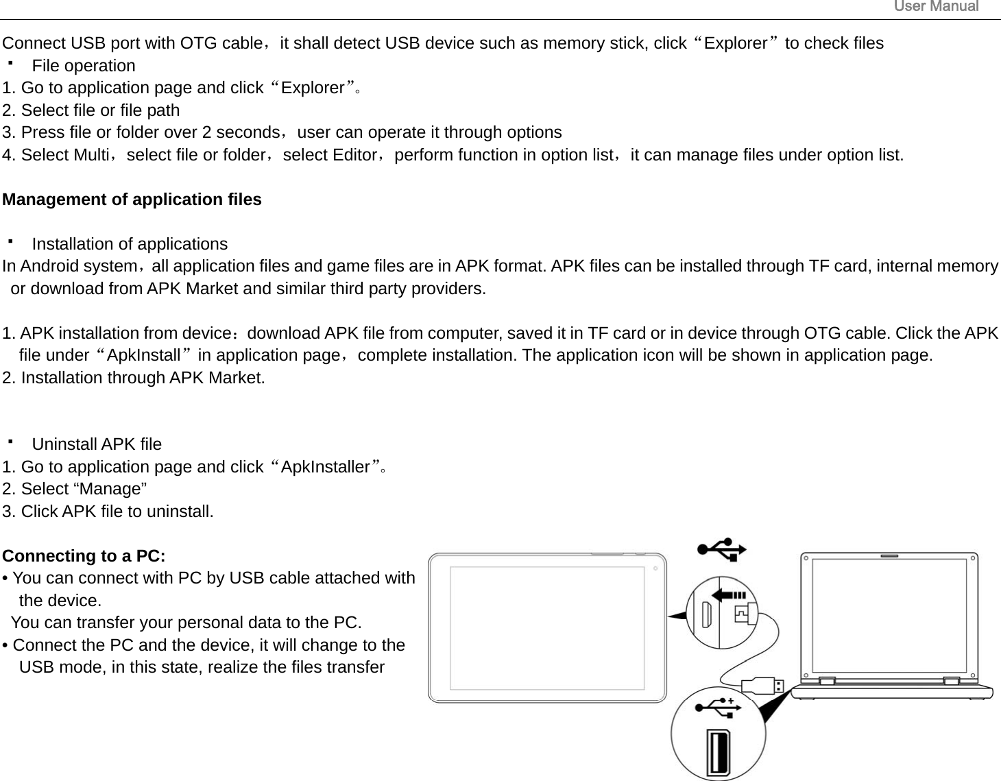                                                                                                                       User Manual 16 Connect USB port with OTG cable，it shall detect USB device such as memory stick, click“Explorer”to check files  File operation  1. Go to application page and click“Explorer”。 2. Select file or file path 3. Press file or folder over 2 seconds，user can operate it through options 4. Select Multi，select file or folder，select Editor，perform function in option list，it can manage files under option list.  Management of application files   Installation of applications In Android system，all application files and game files are in APK format. APK files can be installed through TF card, internal memory or download from APK Market and similar third party providers.  1. APK installation from device：download APK file from computer, saved it in TF card or in device through OTG cable. Click the APK file under“ApkInstall”in application page，complete installation. The application icon will be shown in application page. 2. Installation through APK Market.    Uninstall APK file 1. Go to application page and click“ApkInstaller”。 2. Select “Manage” 3. Click APK file to uninstall.  Connecting to a PC:   • You can connect with PC by USB cable attached with the device.   You can transfer your personal data to the PC.  • Connect the PC and the device, it will change to the USB mode, in this state, realize the files transfer 