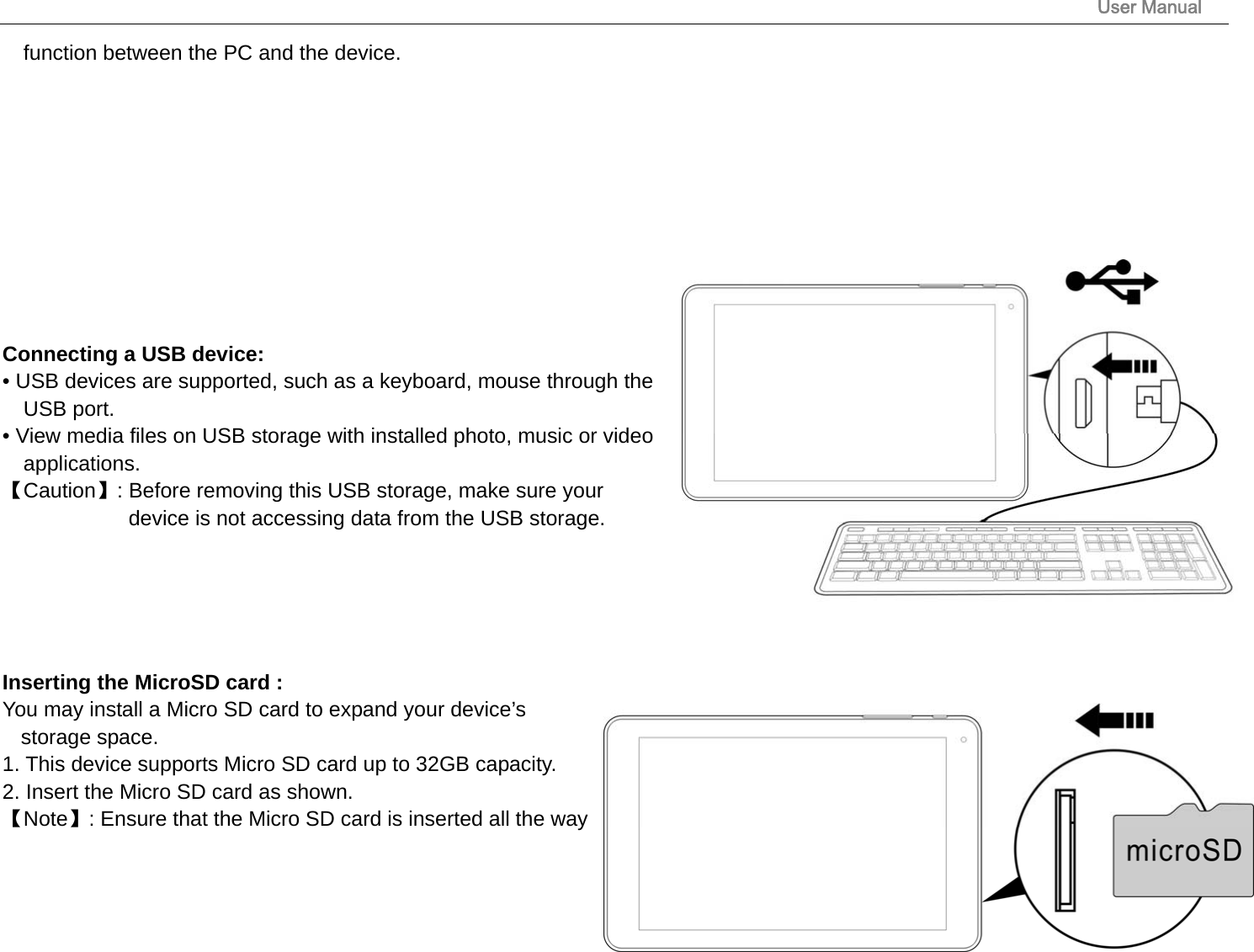                                                                                                                       User Manual 17 function between the PC and the device.            Connecting a USB device:   • USB devices are supported, such as a keyboard, mouse through the USB port.   • View media files on USB storage with installed photo, music or video applications. 【Caution】: Before removing this USB storage, make sure your   device is not accessing data from the USB storage.      Inserting the MicroSD card :   You may install a Micro SD card to expand your device’s storage space. 1. This device supports Micro SD card up to 32GB capacity.   2. Insert the Micro SD card as shown. 【Note】: Ensure that the Micro SD card is inserted all the way 