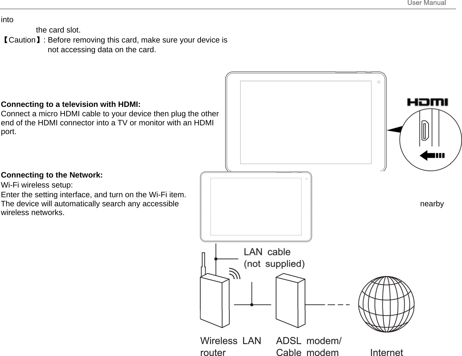                                                                                                                       User Manual 18 into  the card slot. 【Caution】: Before removing this card, make sure your device is   not accessing data on the card.       Connecting to a television with HDMI:   Connect a micro HDMI cable to your device then plug the other end of the HDMI connector into a TV or monitor with an HDMI port.     Connecting to the Network:   Wi-Fi wireless setup:   Enter the setting interface, and turn on the Wi-Fi item.  The device will automatically search any accessible  nearby wireless networks.          