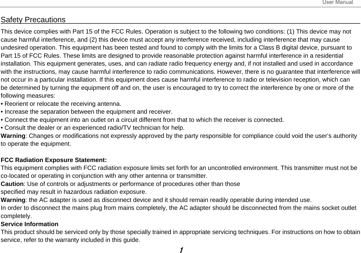                                                                                                                       User Manual 1 Safety Precautions                                                                                    This device complies with Part 15 of the FCC Rules. Operation is subject to the following two conditions: (1) This device may not cause harmful interference, and (2) this device must accept any interference received, including interference that may cause undesired operation. This equipment has been tested and found to comply with the limits for a Class B digital device, pursuant to Part 15 of FCC Rules. These limits are designed to provide reasonable protection against harmful interference in a residential installation. This equipment generates, uses, and can radiate radio frequency energy and, if not installed and used in accordance with the instructions, may cause harmful interference to radio communications. However, there is no guarantee that interference will not occur in a particular installation. If this equipment does cause harmful interference to radio or television reception, which can be determined by turning the equipment off and on, the user is encouraged to try to correct the interference by one or more of the following measures: • Reorient or relocate the receiving antenna. • Increase the separation between the equipment and receiver. • Connect the equipment into an outlet on a circuit different from that to which the receiver is connected. • Consult the dealer or an experienced radio/TV technician for help. Warning: Changes or modifications not expressly approved by the party responsible for compliance could void the user’s authority to operate the equipment.  FCC Radiation Exposure Statement: This equipment complies with FCC radiation exposure limits set forth for an uncontrolled environment. This transmitter must not be co-located or operating in conjunction with any other antenna or transmitter. Caution: Use of controls or adjustments or performance of procedures other than those specified may result in hazardous radiation exposure. Warning: the AC adapter is used as disconnect device and it should remain readily operable during intended use. In order to disconnect the mains plug from mains completely, the AC adapter should be disconnected from the mains socket outlet completely. Service Information This product should be serviced only by those specially trained in appropriate servicing techniques. For instructions on how to obtain service, refer to the warranty included in this guide. 