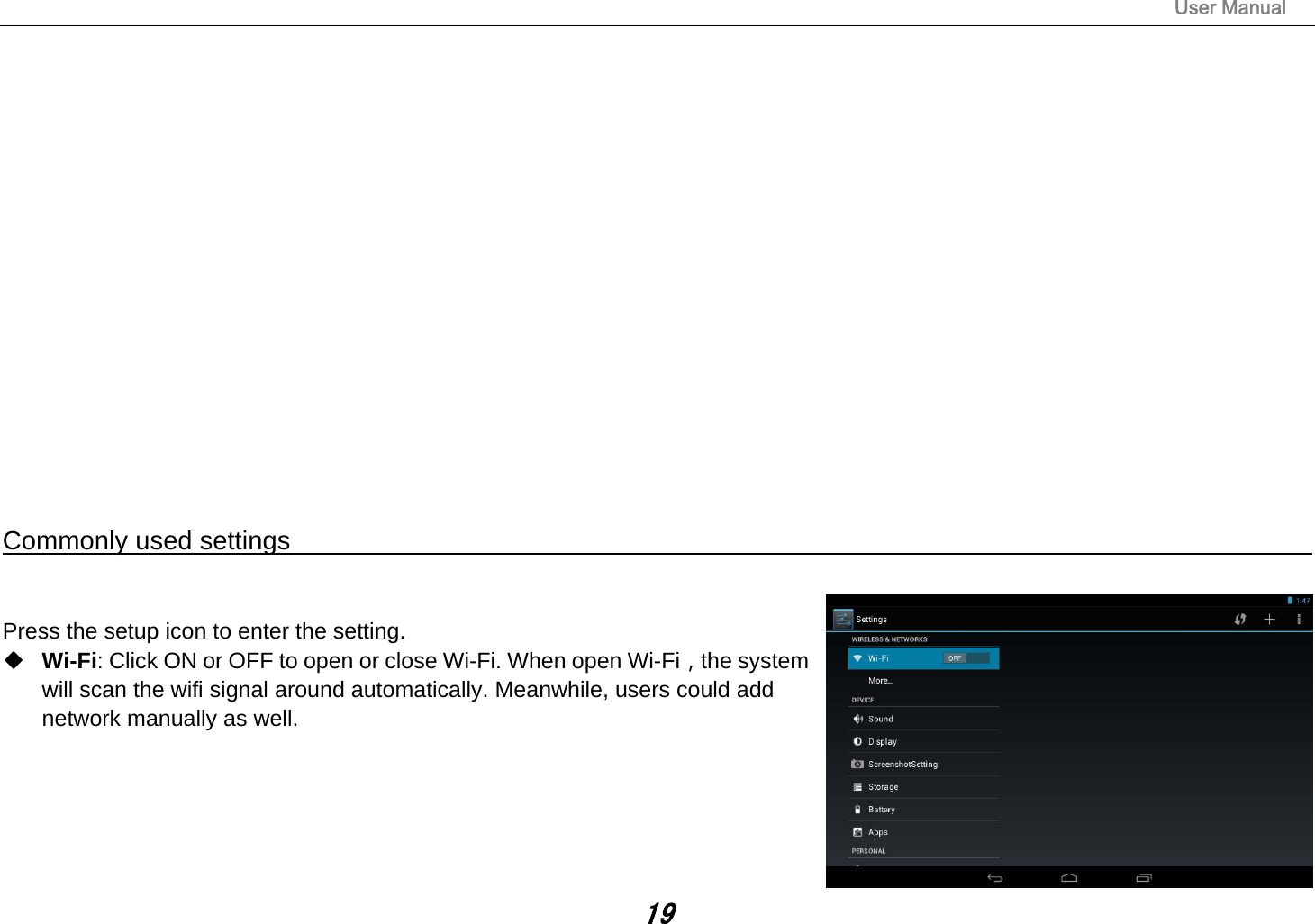                                                                                                                       User Manual 19                 Commonly used settings                                                                                           Press the setup icon to enter the setting.  Wi-Fi: Click ON or OFF to open or close Wi-Fi. When open Wi-Fi，the system will scan the wifi signal around automatically. Meanwhile, users could add network manually as well.       