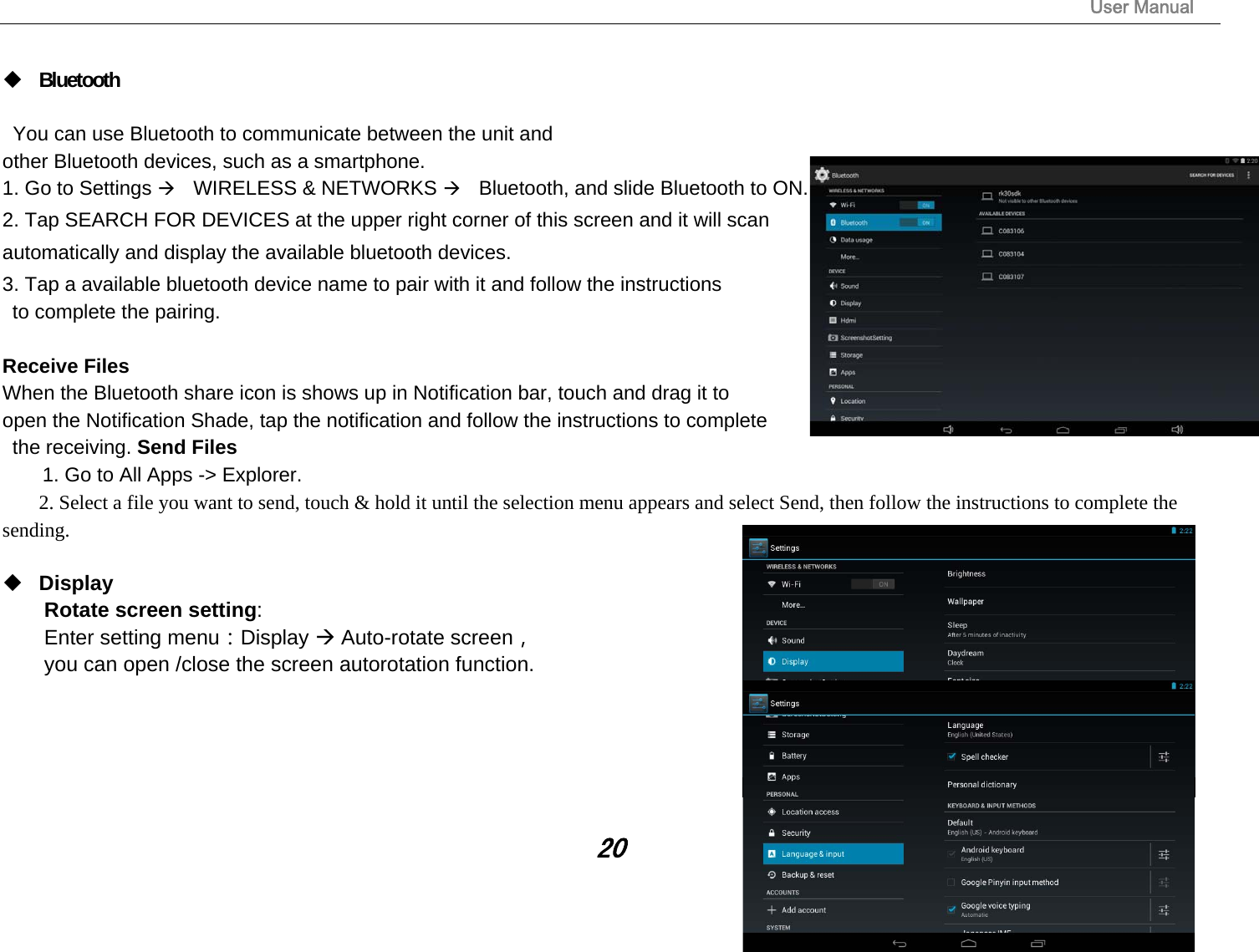                                                                                                                       User Manual 20   Bluetooth    You can use Bluetooth to communicate between the unit and   other Bluetooth devices, such as a smartphone.   1. Go to Settings WIRELESS &amp; NETWORKS Bluetooth, and slide Bluetooth to ON.   2. Tap SEARCH FOR DEVICES at the upper right corner of this screen and it will scan   automatically and display the available bluetooth devices.   3. Tap a available bluetooth device name to pair with it and follow the instructions   to complete the pairing.    Receive Files   When the Bluetooth share icon is shows up in Notification bar, touch and drag it to   open the Notification Shade, tap the notification and follow the instructions to complete  the receiving. Send Files   1. Go to All Apps -&gt; Explorer.   2. Select a file you want to send, touch &amp; hold it until the selection menu appears and select Send, then follow the instructions to complete the sending.   Display Rotate screen setting:  Enter setting menu：Display  Auto-rotate screen， you can open /close the screen autorotation function.      