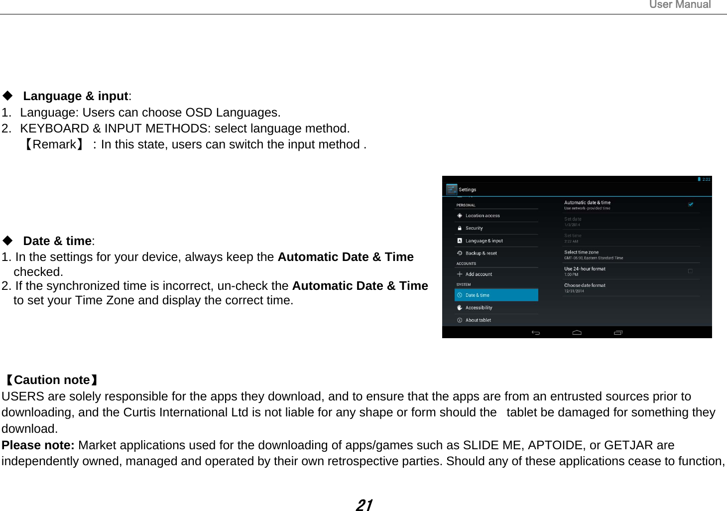                                                                                                                       User Manual 21      Language &amp; input:  1.  Language: Users can choose OSD Languages. 2.  KEYBOARD &amp; INPUT METHODS: select language method. 【Remark】：In this state, users can switch the input method .         Date &amp; time:   1. In the settings for your device, always keep the Automatic Date &amp; Time   checked. 2. If the synchronized time is incorrect, un-check the Automatic Date &amp; Time   to set your Time Zone and display the correct time.     【Caution note】  USERS are solely responsible for the apps they download, and to ensure that the apps are from an entrusted sources prior to downloading, and the Curtis International Ltd is not liable for any shape or form should the   tablet be damaged for something they download. Please note: Market applications used for the downloading of apps/games such as SLIDE ME, APTOIDE, or GETJAR are independently owned, managed and operated by their own retrospective parties. Should any of these applications cease to function, 