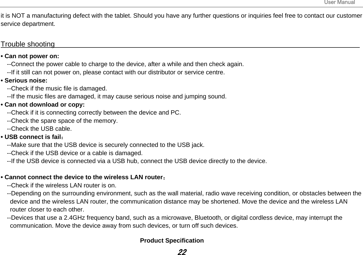                                                                                                                       User Manual 22 it is NOT a manufacturing defect with the tablet. Should you have any further questions or inquiries feel free to contact our customer service department.    Trouble shooting                                                                                 • Can not power on:   --Connect the power cable to charge to the device, after a while and then check again. --If it still can not power on, please contact with our distributor or service centre. • Serious noise: --Check if the music file is damaged. --If the music files are damaged, it may cause serious noise and jumping sound. • Can not download or copy:   --Check if it is connecting correctly between the device and PC. --Check the spare space of the memory. --Check the USB cable. • USB connect is fail： --Make sure that the USB device is securely connected to the USB jack. --Check if the USB device or a cable is damaged. --If the USB device is connected via a USB hub, connect the USB device directly to the device.  • Cannot connect the device to the wireless LAN router： --Check if the wireless LAN router is on.     --Depending on the surrounding environment, such as the wall material, radio wave receiving condition, or obstacles between the device and the wireless LAN router, the communication distance may be shortened. Move the device and the wireless LAN router closer to each other.     --Devices that use a 2.4GHz frequency band, such as a microwave, Bluetooth, or digital cordless device, may interrupt the communication. Move the device away from such devices, or turn off such devices.  Product Specification 