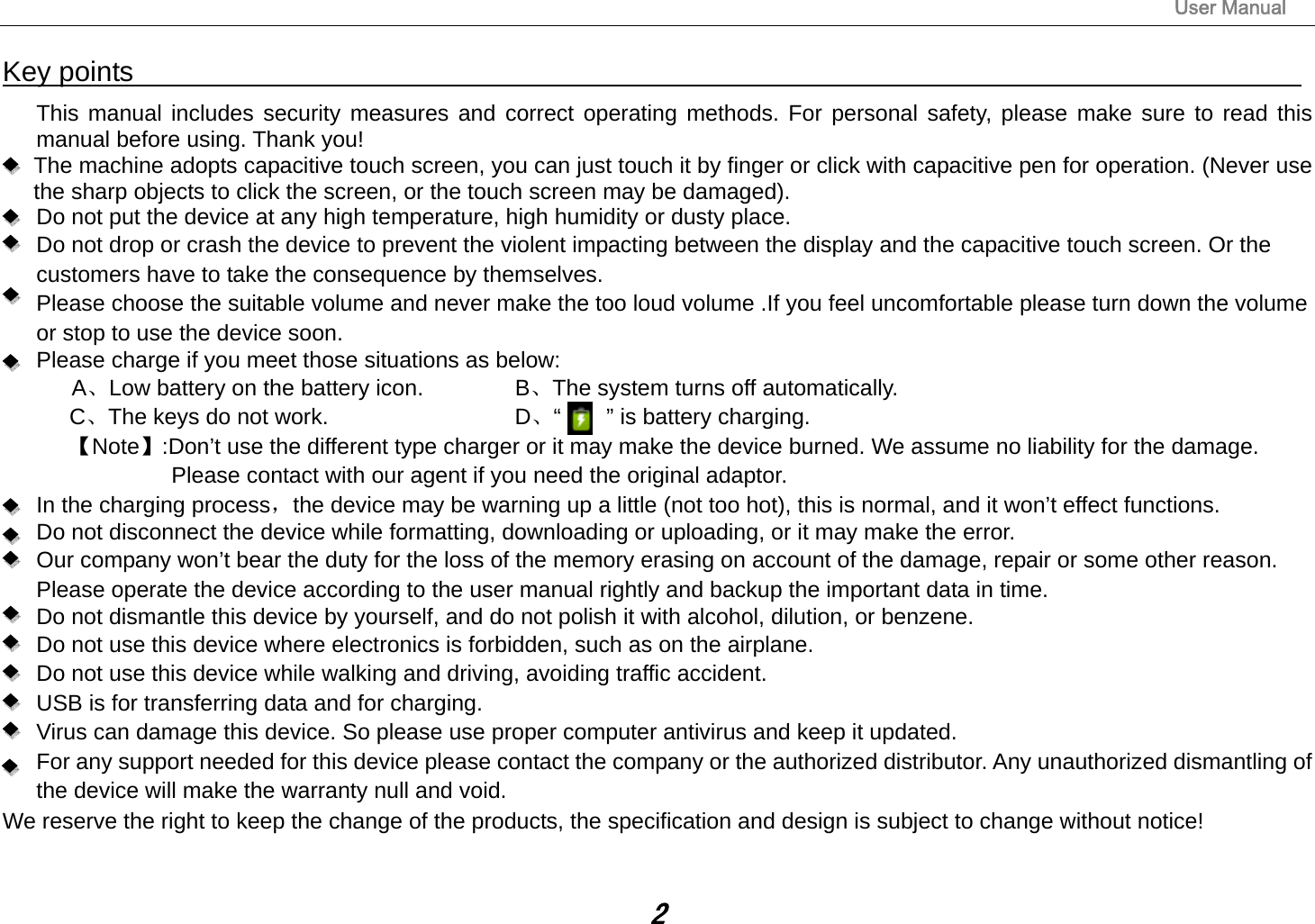                                                                                                                       User Manual 2 Key points                                                                                    This manual includes security measures and correct operating methods. For personal safety, please make sure to read this manual before using. Thank you!   The machine adopts capacitive touch screen, you can just touch it by finger or click with capacitive pen for operation. (Never use the sharp objects to click the screen, or the touch screen may be damaged).   Do not put the device at any high temperature, high humidity or dusty place.       Do not drop or crash the device to prevent the violent impacting between the display and the capacitive touch screen. Or the customers have to take the consequence by themselves.         Please choose the suitable volume and never make the too loud volume .If you feel uncomfortable please turn down the volume or stop to use the device soon.       Please charge if you meet those situations as below: A、Low battery on the battery icon.      B、The system turns off automatically. C、The keys do not work.          D、“    ” is battery charging.  【Note】:Don’t use the different type charger or it may make the device burned. We assume no liability for the damage. Please contact with our agent if you need the original adaptor.    In the charging process，the device may be warning up a little (not too hot), this is normal, and it won’t effect functions. Do not disconnect the device while formatting, downloading or uploading, or it may make the error.       Our company won’t bear the duty for the loss of the memory erasing on account of the damage, repair or some other reason. Please operate the device according to the user manual rightly and backup the important data in time.   Do not dismantle this device by yourself, and do not polish it with alcohol, dilution, or benzene. Do not use this device where electronics is forbidden, such as on the airplane. Do not use this device while walking and driving, avoiding traffic accident. USB is for transferring data and for charging. Virus can damage this device. So please use proper computer antivirus and keep it updated. For any support needed for this device please contact the company or the authorized distributor. Any unauthorized dismantling of the device will make the warranty null and void. We reserve the right to keep the change of the products, the specification and design is subject to change without notice!  