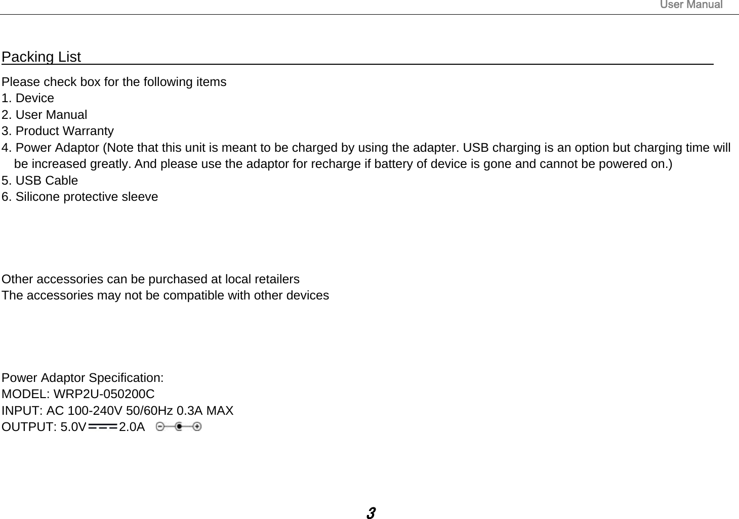                                                                                                                       User Manual 3  Packing List                                                                                 Please check box for the following items 1. Device 2. User Manual 3. Product Warranty 4. Power Adaptor (Note that this unit is meant to be charged by using the adapter. USB charging is an option but charging time will be increased greatly. And please use the adaptor for recharge if battery of device is gone and cannot be powered on.) 5. USB Cable 6. Silicone protective sleeve     Other accessories can be purchased at local retailers The accessories may not be compatible with other devices     Power Adaptor Specification: MODEL: WRP2U-050200C INPUT: AC 100-240V 50/60Hz 0.3A MAX OUTPUT: 5.0V 2.0A     