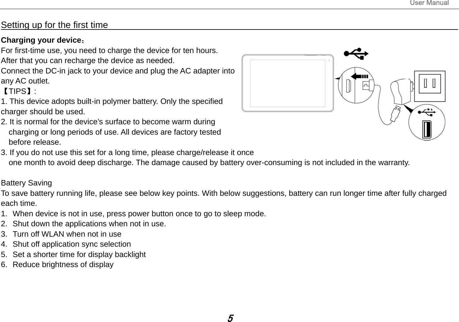                                                                                                                       User Manual 5 Setting up for the first time                                                              Charging your device： For first-time use, you need to charge the device for ten hours.   After that you can recharge the device as needed.   Connect the DC-in jack to your device and plug the AC adapter into any AC outlet.   【TIPS】:  1. This device adopts built-in polymer battery. Only the specified     charger should be used.   2. It is normal for the device’s surface to become warm during charging or long periods of use. All devices are factory tested before release. 3. If you do not use this set for a long time, please charge/release it once   one month to avoid deep discharge. The damage caused by battery over-consuming is not included in the warranty.  Battery Saving To save battery running life, please see below key points. With below suggestions, battery can run longer time after fully charged each time. 1.  When device is not in use, press power button once to go to sleep mode. 2.  Shut down the applications when not in use. 3.  Turn off WLAN when not in use 4.  Shut off application sync selection 5.  Set a shorter time for display backlight 6.  Reduce brightness of display    