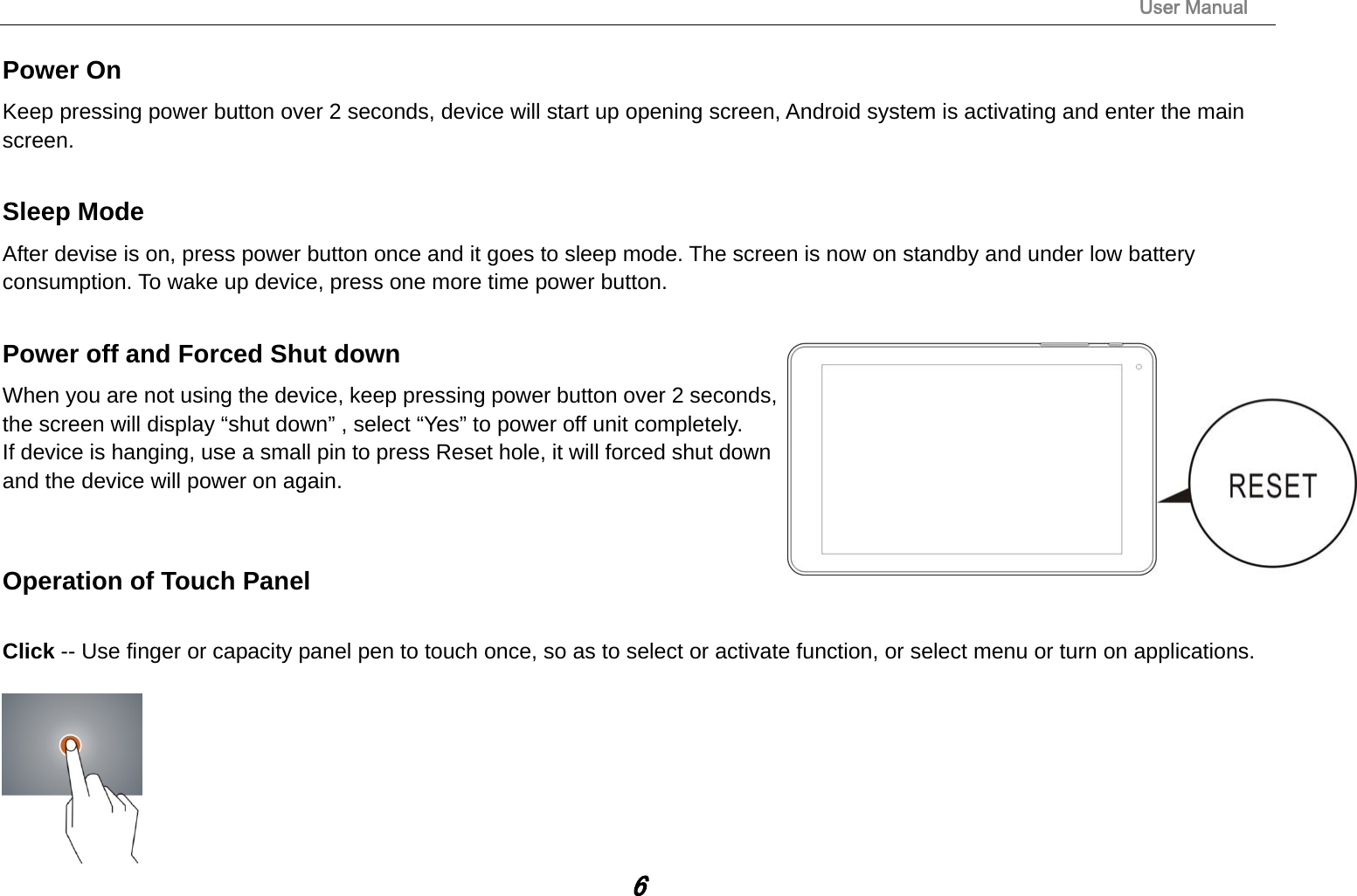                                                                                                                       User Manual 6 Power On Keep pressing power button over 2 seconds, device will start up opening screen, Android system is activating and enter the main screen.  Sleep Mode After devise is on, press power button once and it goes to sleep mode. The screen is now on standby and under low battery consumption. To wake up device, press one more time power button.   Power off and Forced Shut down When you are not using the device, keep pressing power button over 2 seconds, the screen will display “shut down” , select “Yes” to power off unit completely.   If device is hanging, use a small pin to press Reset hole, it will forced shut down and the device will power on again.     Operation of Touch Panel  Click -- Use finger or capacity panel pen to touch once, so as to select or activate function, or select menu or turn on applications.   