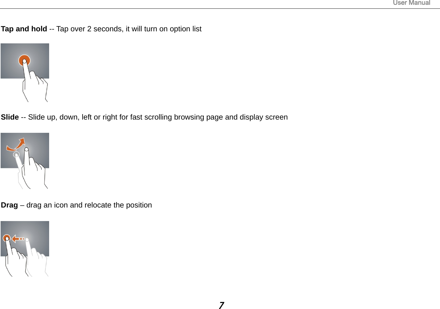                                                                                                                       User Manual 7  Tap and hold -- Tap over 2 seconds, it will turn on option list    Slide -- Slide up, down, left or right for fast scrolling browsing page and display screen    Drag – drag an icon and relocate the position     