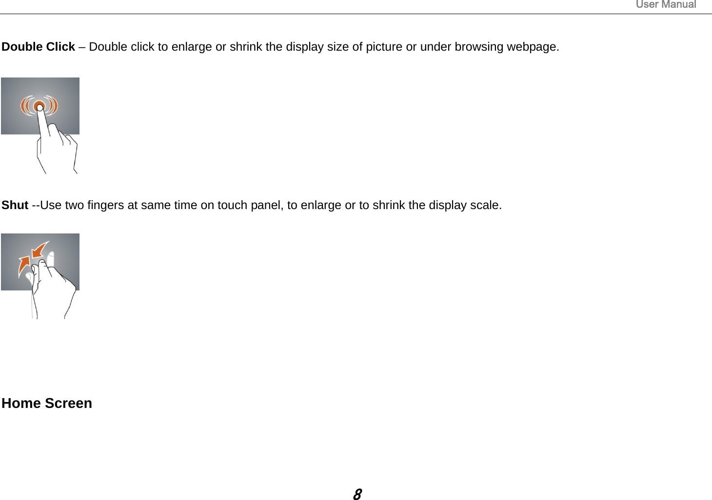                                                                                                                       User Manual 8  Double Click – Double click to enlarge or shrink the display size of picture or under browsing webpage.    Shut --Use two fingers at same time on touch panel, to enlarge or to shrink the display scale.      Home Screen 