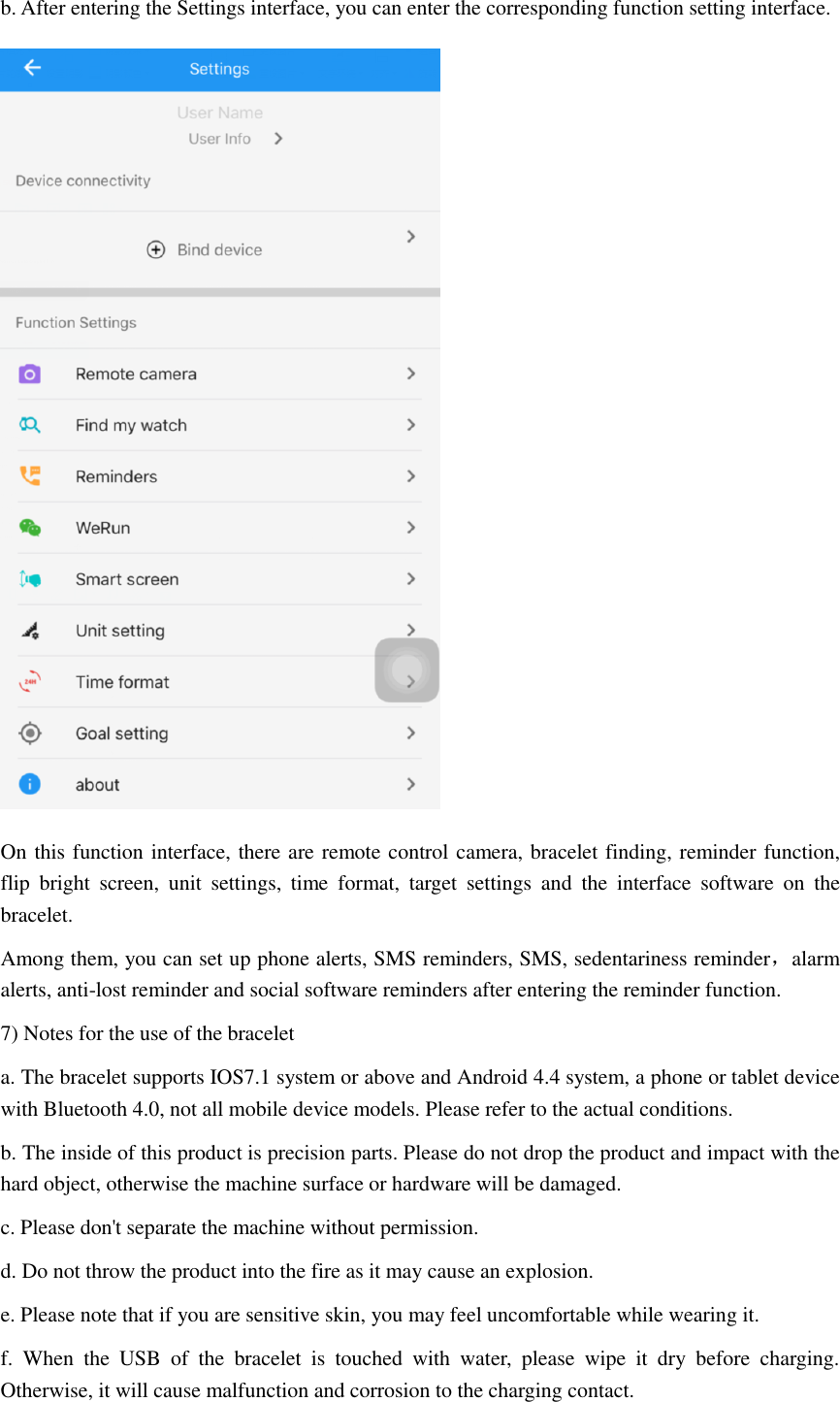 b. After entering the Settings interface, you can enter the corresponding function setting interface.  On this function interface, there are remote control camera, bracelet finding, reminder function, flip  bright  screen,  unit  settings,  time  format,  target  settings  and  the  interface  software  on  the bracelet. Among them, you can set up phone alerts, SMS reminders, SMS, sedentariness reminder，alarm alerts, anti-lost reminder and social software reminders after entering the reminder function. 7) Notes for the use of the bracelet a. The bracelet supports IOS7.1 system or above and Android 4.4 system, a phone or tablet device with Bluetooth 4.0, not all mobile device models. Please refer to the actual conditions. b. The inside of this product is precision parts. Please do not drop the product and impact with the hard object, otherwise the machine surface or hardware will be damaged. c. Please don't separate the machine without permission. d. Do not throw the product into the fire as it may cause an explosion. e. Please note that if you are sensitive skin, you may feel uncomfortable while wearing it. f.  When  the  USB  of  the  bracelet  is  touched  with  water,  please  wipe  it  dry  before  charging. Otherwise, it will cause malfunction and corrosion to the charging contact. 