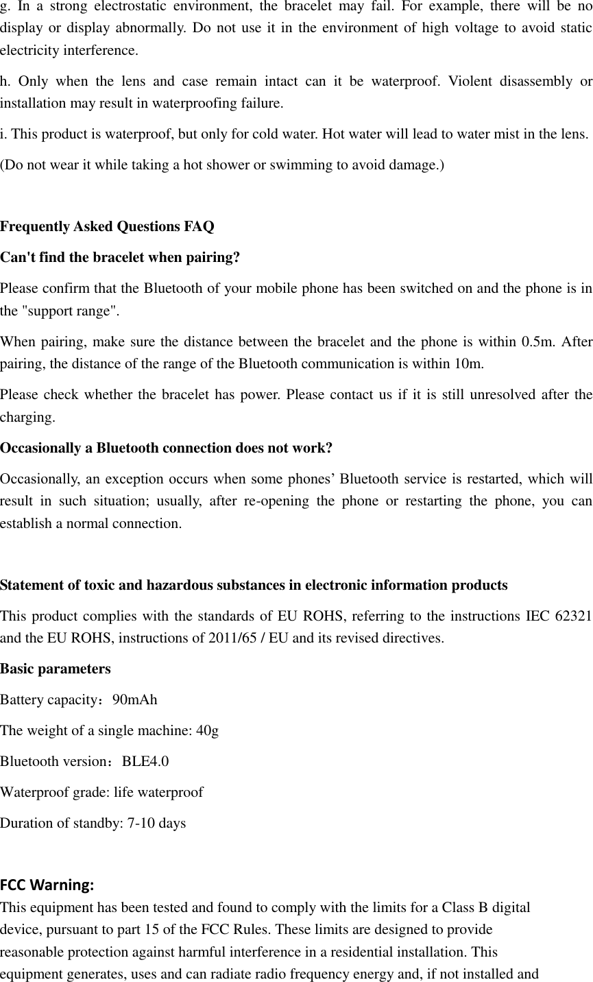 g.  In  a  strong  electrostatic  environment,  the  bracelet  may  fail.  For  example,  there  will  be  no display or display abnormally. Do not use it in the environment of high voltage to avoid static electricity interference. h.  Only  when  the  lens  and  case  remain  intact  can  it  be  waterproof.  Violent  disassembly  or installation may result in waterproofing failure. i. This product is waterproof, but only for cold water. Hot water will lead to water mist in the lens. (Do not wear it while taking a hot shower or swimming to avoid damage.)  Frequently Asked Questions FAQ Can't find the bracelet when pairing? Please confirm that the Bluetooth of your mobile phone has been switched on and the phone is in the "support range". When pairing, make sure the distance between the bracelet and the phone is within 0.5m. After pairing, the distance of the range of the Bluetooth communication is within 10m. Please check whether the bracelet has power. Please contact us if it is still unresolved after the charging. Occasionally a Bluetooth connection does not work? Occasionally, an  exception occurs when some phones&rsquo; Bluetooth service is restarted, which will result  in  such  situation;  usually,  after  re-opening  the  phone  or  restarting  the  phone,  you  can establish a normal connection.  Statement of toxic and hazardous substances in electronic information products This product complies with the standards of EU ROHS, referring to the instructions IEC 62321 and the EU ROHS, instructions of 2011/65 / EU and its revised directives. Basic parameters Battery capacity：90mAh The weight of a single machine: 40g Bluetooth version：BLE4.0 Waterproof grade: life waterproof Duration of standby: 7-10 days  FCC Warning: This equipment has been tested and found to comply with the limits for a Class B digital device, pursuant to part 15 of the FCC Rules. These limits are designed to provide reasonable protection against harmful interference in a residential installation. This equipment generates, uses and can radiate radio frequency energy and, if not installed and 
