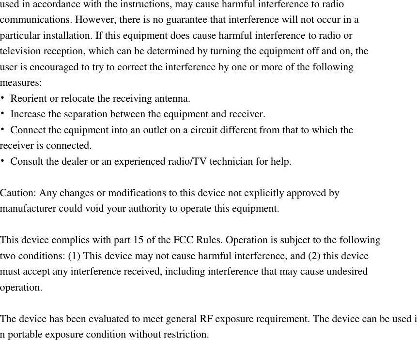 used in accordance with the instructions, may cause harmful interference to radio communications. However, there is no guarantee that interference will not occur in a particular installation. If this equipment does cause harmful interference to radio or television reception, which can be determined by turning the equipment off and on, the user is encouraged to try to correct the interference by one or more of the following measures: &bull;  Reorient or relocate the receiving antenna. &bull;  Increase the separation between the equipment and receiver. &bull;  Connect the equipment into an outlet on a circuit different from that to which the receiver is connected. &bull;  Consult the dealer or an experienced radio/TV technician for help.  Caution: Any changes or modifications to this device not explicitly approved by manufacturer could void your authority to operate this equipment.  This device complies with part 15 of the FCC Rules. Operation is subject to the following two conditions: (1) This device may not cause harmful interference, and (2) this device must accept any interference received, including interference that may cause undesired operation.  The device has been evaluated to meet general RF exposure requirement. The device can be used in portable exposure condition without restriction. 